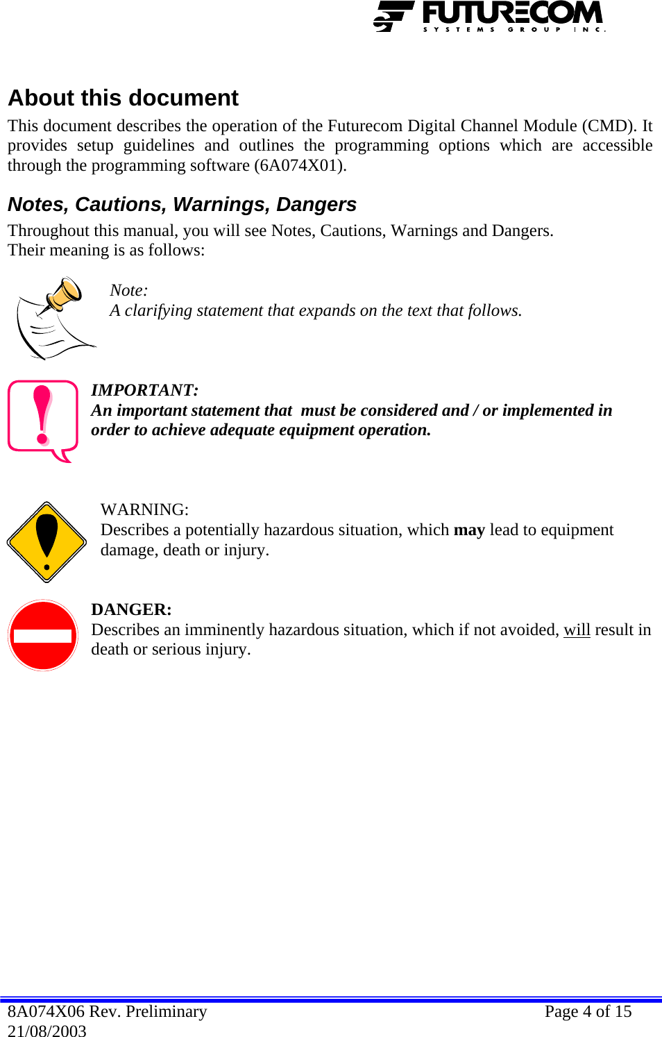   About this document This document describes the operation of the Futurecom Digital Channel Module (CMD). It provides setup guidelines and outlines the programming options which are accessible through the programming software (6A074X01). Notes, Cautions, Warnings, Dangers Throughout this manual, you will see Notes, Cautions, Warnings and Dangers. Their meaning is as follows:  Note: A clarifying statement that expands on the text that follows.    IMPORTANT: An important statement that  must be considered and / or implemented in order to achieve adequate equipment operation.    WARNING: Describes a potentially hazardous situation, which may lead to equipment damage, death or injury.   DANGER: Describes an imminently hazardous situation, which if not avoided, will result in death or serious injury. 8A074X06 Rev. Preliminary    Page 4 of 15 21/08/2003 