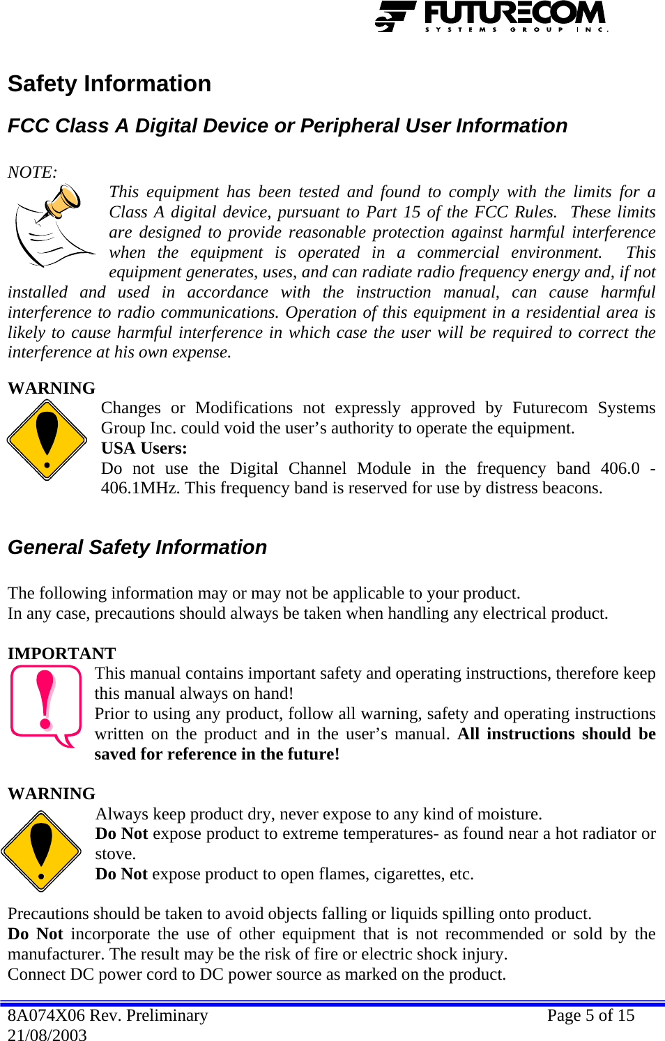  Safety Information FCC Class A Digital Device or Peripheral User Information  NOTE:   This equipment has been tested and found to comply with the limits for a Class A digital device, pursuant to Part 15 of the FCC Rules.  These limits are designed to provide reasonable protection against harmful interference when the equipment is operated in a commercial environment.  This equipment generates, uses, and can radiate radio frequency energy and, if not installed and used in accordance with the instruction manual, can cause harmful interference to radio communications. Operation of this equipment in a residential area is likely to cause harmful interference in which case the user will be required to correct the interference at his own expense.  WARNING Changes or Modifications not expressly approved by Futurecom Systems Group Inc. could void the user’s authority to operate the equipment. USA Users: Do not use the Digital Channel Module in the frequency band 406.0 - 406.1MHz. This frequency band is reserved for use by distress beacons.  General Safety Information  The following information may or may not be applicable to your product. In any case, precautions should always be taken when handling any electrical product.  IMPORTANT This manual contains important safety and operating instructions, therefore keep this manual always on hand! Prior to using any product, follow all warning, safety and operating instructions written on the product and in the user’s manual. All instructions should be saved for reference in the future!  WARNING Always keep product dry, never expose to any kind of moisture. Do Not expose product to extreme temperatures- as found near a hot radiator or stove. Do Not expose product to open flames, cigarettes, etc.  Precautions should be taken to avoid objects falling or liquids spilling onto product. Do Not incorporate the use of other equipment that is not recommended or sold by the manufacturer. The result may be the risk of fire or electric shock injury. Connect DC power cord to DC power source as marked on the product. 8A074X06 Rev. Preliminary    Page 5 of 15 21/08/2003 