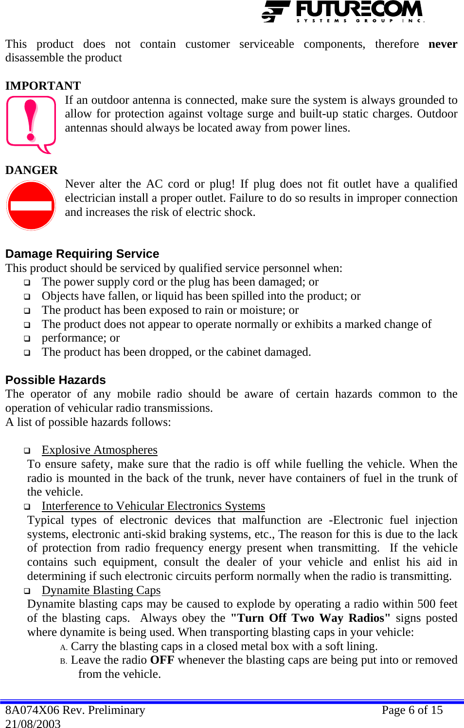  This product does not contain customer serviceable components, therefore never disassemble the product  IMPORTANT If an outdoor antenna is connected, make sure the system is always grounded to allow for protection against voltage surge and built-up static charges. Outdoor antennas should always be located away from power lines.   DANGER  Never alter the AC cord or plug! If plug does not fit outlet have a qualified electrician install a proper outlet. Failure to do so results in improper connection and increases the risk of electric shock.   Damage Requiring Service This product should be serviced by qualified service personnel when:  The power supply cord or the plug has been damaged; or  Objects have fallen, or liquid has been spilled into the product; or  The product has been exposed to rain or moisture; or  The product does not appear to operate normally or exhibits a marked change of   performance; or  The product has been dropped, or the cabinet damaged.  Possible Hazards The operator of any mobile radio should be aware of certain hazards common to the operation of vehicular radio transmissions. A list of possible hazards follows:   Explosive Atmospheres   To ensure safety, make sure that the radio is off while fuelling the vehicle. When the radio is mounted in the back of the trunk, never have containers of fuel in the trunk of the vehicle.  Interference to Vehicular Electronics Systems   Typical types of electronic devices that malfunction are -Electronic fuel injection systems, electronic anti-skid braking systems, etc., The reason for this is due to the lack of protection from radio frequency energy present when transmitting.  If the vehicle contains such equipment, consult the dealer of your vehicle and enlist his aid in determining if such electronic circuits perform normally when the radio is transmitting.  Dynamite Blasting Caps   Dynamite blasting caps may be caused to explode by operating a radio within 500 feet of the blasting caps.  Always obey the &quot;Turn Off Two Way Radios&quot; signs posted where dynamite is being used. When transporting blasting caps in your vehicle: A. Carry the blasting caps in a closed metal box with a soft lining. B. Leave the radio OFF whenever the blasting caps are being put into or removed from the vehicle. 8A074X06 Rev. Preliminary    Page 6 of 15 21/08/2003 