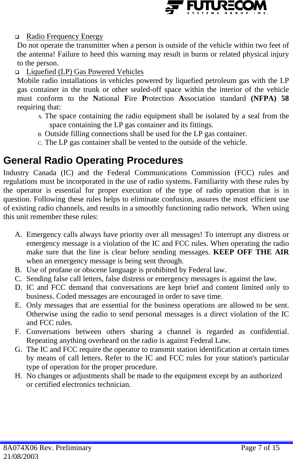    Radio Frequency Energy   Do not operate the transmitter when a person is outside of the vehicle within two feet of the antenna! Failure to heed this warning may result in burns or related physical injury to the person.  Liquefied (LP) Gas Powered Vehicles   Mobile radio installations in vehicles powered by liquefied petroleum gas with the LP gas container in the trunk or other sealed-off space within the interior of the vehicle must conform to the National  Fire  Protection  Association standard (NFPA) 58 requiring that: A. The space containing the radio equipment shall be isolated by a seal from the space containing the LP gas container and its fittings. B. Outside filling connections shall be used for the LP gas container. C. The LP gas container shall be vented to the outside of the vehicle. General Radio Operating Procedures Industry Canada (IC) and the Federal Communications Commission (FCC) rules and regulations must be incorporated in the use of radio systems. Familiarity with these rules by the operator is essential for proper execution of the type of radio operation that is in question. Following these rules helps to eliminate confusion, assures the most efficient use of existing radio channels, and results in a smoothly functioning radio network.  When using this unit remember these rules:  A. Emergency calls always have priority over all messages! To interrupt any distress or emergency message is a violation of the IC and FCC rules. When operating the radio make sure that the line is clear before sending messages. KEEP OFF THE AIR when an emergency message is being sent through. B. Use of profane or obscene language is prohibited by Federal law. C. Sending false call letters, false distress or emergency messages is against the law. D. IC and FCC demand that conversations are kept brief and content limited only to business. Coded messages are encouraged in order to save time. E. Only messages that are essential for the business operations are allowed to be sent. Otherwise using the radio to send personal messages is a direct violation of the IC and FCC rules. F. Conversations between others sharing a channel is regarded as confidential. Repeating anything overheard on the radio is against Federal Law. G. The IC and FCC require the operator to transmit station identification at certain times by means of call letters. Refer to the IC and FCC rules for your station&apos;s particular type of operation for the proper procedure. H. No changes or adjustments shall be made to the equipment except by an authorized or certified electronics technician.  8A074X06 Rev. Preliminary    Page 7 of 15 21/08/2003 