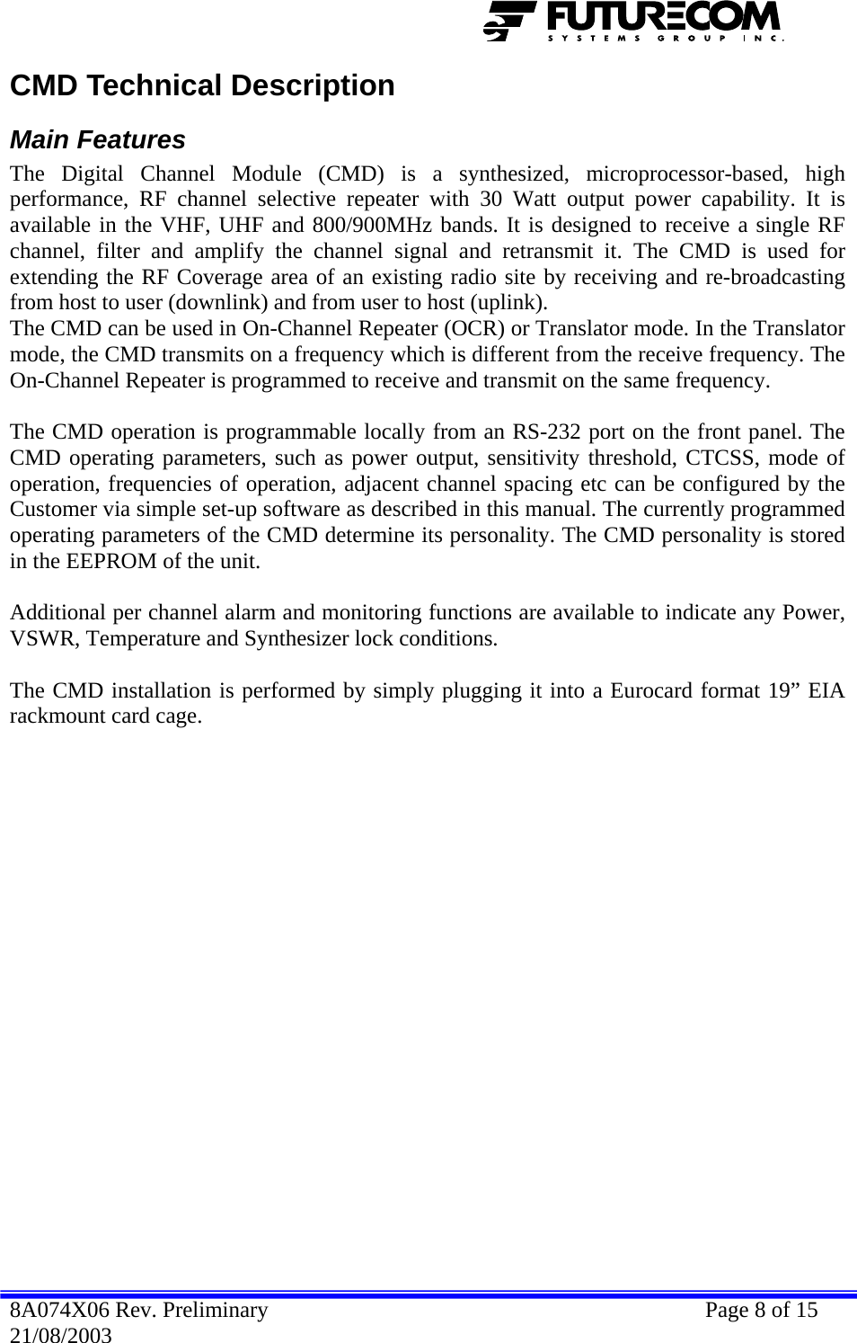  CMD Technical Description Main Features The Digital Channel Module (CMD) is a synthesized, microprocessor-based, high performance, RF channel selective repeater with 30 Watt output power capability. It is available in the VHF, UHF and 800/900MHz bands. It is designed to receive a single RF channel, filter and amplify the channel signal and retransmit it. The CMD is used for extending the RF Coverage area of an existing radio site by receiving and re-broadcasting from host to user (downlink) and from user to host (uplink).  The CMD can be used in On-Channel Repeater (OCR) or Translator mode. In the Translator mode, the CMD transmits on a frequency which is different from the receive frequency. The On-Channel Repeater is programmed to receive and transmit on the same frequency.  The CMD operation is programmable locally from an RS-232 port on the front panel. The CMD operating parameters, such as power output, sensitivity threshold, CTCSS, mode of operation, frequencies of operation, adjacent channel spacing etc can be configured by the Customer via simple set-up software as described in this manual. The currently programmed operating parameters of the CMD determine its personality. The CMD personality is stored in the EEPROM of the unit.   Additional per channel alarm and monitoring functions are available to indicate any Power, VSWR, Temperature and Synthesizer lock conditions.  The CMD installation is performed by simply plugging it into a Eurocard format 19” EIA rackmount card cage. 8A074X06 Rev. Preliminary    Page 8 of 15 21/08/2003 