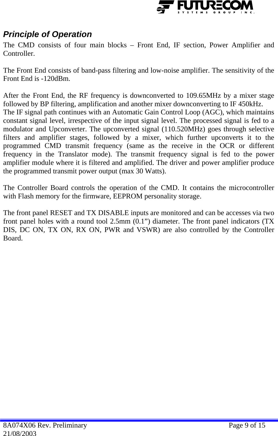  Principle of Operation The CMD consists of four main blocks – Front End, IF section, Power Amplifier and Controller.   The Front End consists of band-pass filtering and low-noise amplifier. The sensitivity of the Front End is -120dBm.   After the Front End, the RF frequency is downconverted to 109.65MHz by a mixer stage followed by BP filtering, amplification and another mixer downconverting to IF 450kHz.  The IF signal path continues with an Automatic Gain Control Loop (AGC), which maintains constant signal level, irrespective of the input signal level. The processed signal is fed to a modulator and Upconverter. The upconverted signal (110.520MHz) goes through selective  filters and amplifier stages, followed by a mixer, which further upconverts it to the programmed CMD transmit frequency (same as the receive in the OCR or different frequency in the Translator mode). The transmit frequency signal is fed to the power amplifier module where it is filtered and amplified. The driver and power amplifier produce the programmed transmit power output (max 30 Watts).   The Controller Board controls the operation of the CMD. It contains the microcontroller with Flash memory for the firmware, EEPROM personality storage.   The front panel RESET and TX DISABLE inputs are monitored and can be accesses via two front panel holes with a round tool 2.5mm (0.1”) diameter. The front panel indicators (TX DIS, DC ON, TX ON, RX ON, PWR and VSWR) are also controlled by the Controller Board. 8A074X06 Rev. Preliminary    Page 9 of 15 21/08/2003 