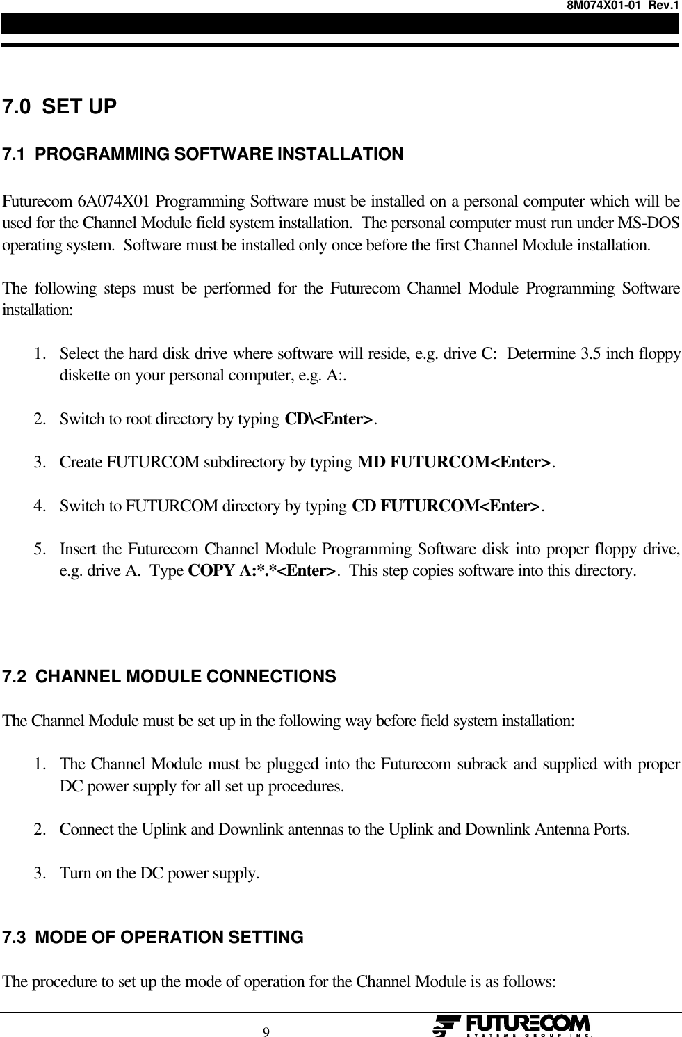 8M074X01-01  Rev.1                                                                                9                                                  7.0  SET UP7.1  PROGRAMMING SOFTWARE INSTALLATIONFuturecom 6A074X01 Programming Software must be installed on a personal computer which will beused for the Channel Module field system installation.  The personal computer must run under MS-DOSoperating system.  Software must be installed only once before the first Channel Module installation.The following steps must be performed for the Futurecom Channel Module Programming Softwareinstallation:1. Select the hard disk drive where software will reside, e.g. drive C:  Determine 3.5 inch floppydiskette on your personal computer, e.g. A:. 2. Switch to root directory by typing CD\&lt;Enter&gt;. 3. Create FUTURCOM subdirectory by typing MD FUTURCOM&lt;Enter&gt;. 4. Switch to FUTURCOM directory by typing CD FUTURCOM&lt;Enter&gt;. 5. Insert the Futurecom Channel Module Programming Software disk into proper floppy drive,e.g. drive A.  Type COPY A:*.*&lt;Enter&gt;.  This step copies software into this directory.7.2  CHANNEL MODULE CONNECTIONSThe Channel Module must be set up in the following way before field system installation:1. The Channel Module must be plugged into the Futurecom subrack and supplied with properDC power supply for all set up procedures. 2. Connect the Uplink and Downlink antennas to the Uplink and Downlink Antenna Ports. 3. Turn on the DC power supply.7.3  MODE OF OPERATION SETTINGThe procedure to set up the mode of operation for the Channel Module is as follows: