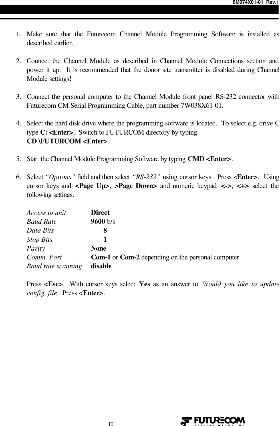 8M074X01-01  Rev.1                                                                                10                                                  1. Make sure that the Futurecom Channel Module Programming Software is installed asdescribed earlier. 2. Connect the Channel Module as described in Channel Module Connections section andpower it up.  It is recommended that the donor site transmitter is disabled during ChannelModule settings! 3. Connect the personal computer to the Channel Module front panel RS-232 connector withFuturecom CM Serial Programming Cable, part number 7W038X61-01. 4. Select the hard disk drive where the programming software is located.  To select e.g. drive Ctype C: &lt;Enter&gt;.  Switch to FUTURCOM directory by typing CD \FUTURCOM &lt;Enter&gt;. 5. Start the Channel Module Programming Software by typing CMD &lt;Enter&gt;. 6. Select “Options” field and then select “RS-232” using cursor keys.  Press &lt;Enter&gt;.  Usingcursor keys and  &lt;Page Up&gt;,  &gt;Page Down&gt; and numeric keypad  &lt;-&gt;,  &lt;+&gt; select thefollowing settings:Access to unit DirectBaud Rate 9600 b/sData Bits 8Stop Bits 1Parity NoneComm. Port Com-1 or Com-2 depending on the personal computerBaud rate scanning disablePress &lt;Esc&gt;.  With cursor keys select  Yes as an answer to  Would you like to updateconfig. file.  Press &lt;Enter&gt;.