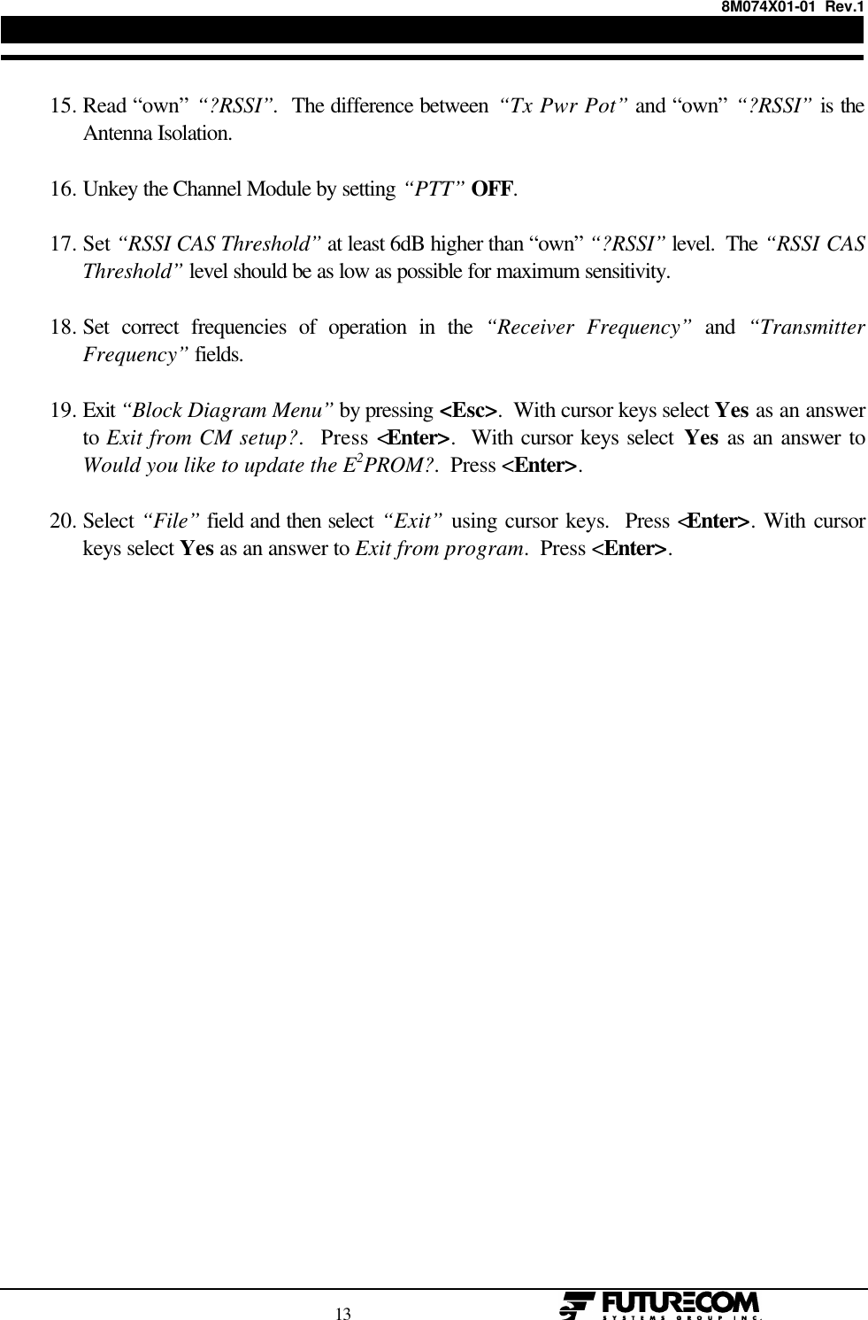 8M074X01-01  Rev.1                                                                                13                                                   15. Read “own” “?RSSI”.  The difference between “Tx Pwr Pot” and “own” “?RSSI” is theAntenna Isolation. 16. Unkey the Channel Module by setting “PTT” OFF. 17. Set “RSSI CAS Threshold” at least 6dB higher than “own” “?RSSI” level.  The “RSSI CASThreshold” level should be as low as possible for maximum sensitivity. 18. Set correct frequencies of operation in the “Receiver Frequency” and “TransmitterFrequency” fields. 19. Exit “Block Diagram Menu” by pressing &lt;Esc&gt;.  With cursor keys select Yes as an answerto Exit from CM setup?.  Press &lt;Enter&gt;.  With cursor keys select Yes as an answer toWould you like to update the E2PROM?.  Press &lt;Enter&gt;. 20. Select “File” field and then select “Exit” using cursor keys.  Press &lt;Enter&gt;. With cursorkeys select Yes as an answer to Exit from program.  Press &lt;Enter&gt;.