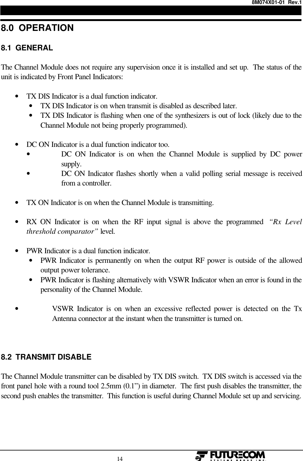 8M074X01-01  Rev.1                                                                                14                                                  8.0  OPERATION8.1  GENERALThe Channel Module does not require any supervision once it is installed and set up.  The status of theunit is indicated by Front Panel Indicators:• TX DIS Indicator is a dual function indicator.• TX DIS Indicator is on when transmit is disabled as described later.• TX DIS Indicator is flashing when one of the synthesizers is out of lock (likely due to theChannel Module not being properly programmed). • DC ON Indicator is a dual function indicator too.• DC ON Indicator is on when the Channel Module is supplied by DC powersupply.• DC ON Indicator flashes shortly when a valid polling serial message is receivedfrom a controller. • TX ON Indicator is on when the Channel Module is transmitting. • RX ON Indicator is on when the RF input signal is above the programmed  “Rx Levelthreshold comparator” level. • PWR Indicator is a dual function indicator.• PWR Indicator is permanently on when the output RF power is outside of the allowedoutput power tolerance.• PWR Indicator is flashing alternatively with VSWR Indicator when an error is found in thepersonality of the Channel Module.• VSWR Indicator is on when an excessive reflected power is detected on the TxAntenna connector at the instant when the transmitter is turned on.8.2  TRANSMIT DISABLEThe Channel Module transmitter can be disabled by TX DIS switch.  TX DIS switch is accessed via thefront panel hole with a round tool 2.5mm (0.1”) in diameter.  The first push disables the transmitter, thesecond push enables the transmitter.  This function is useful during Channel Module set up and servicing.