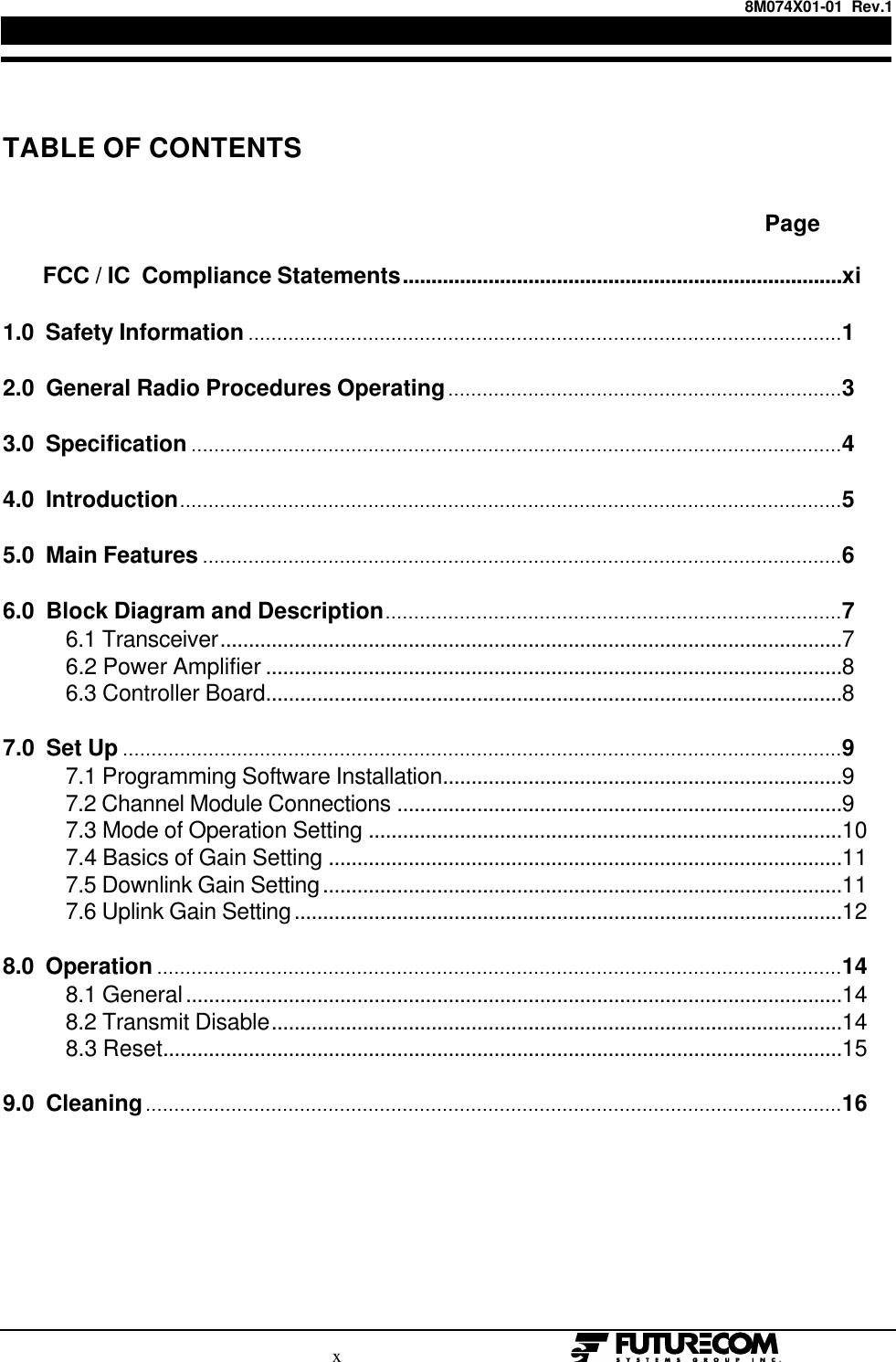 8M074X01-01  Rev.1                                                                             x                                                      TABLE OF CONTENTS                                                                                                                                                                                  Page       FCC / IC  Compliance Statements.............................................................................xi1.0  Safety Information ........................................................................................................12.0  General Radio Procedures Operating.....................................................................33.0  Specification ..................................................................................................................44.0  Introduction....................................................................................................................55.0  Main Features ................................................................................................................66.0  Block Diagram and Description................................................................................7           6.1 Transceiver.............................................................................................................7           6.2 Power Amplifier .....................................................................................................8           6.3 Controller Board.....................................................................................................87.0  Set Up ..............................................................................................................................9           7.1 Programming Software Installation......................................................................9           7.2 Channel Module Connections ..............................................................................9           7.3 Mode of Operation Setting ...................................................................................10           7.4 Basics of Gain Setting ..........................................................................................11           7.5 Downlink Gain Setting...........................................................................................11           7.6 Uplink Gain Setting................................................................................................128.0  Operation ........................................................................................................................14           8.1 General...................................................................................................................14           8.2 Transmit Disable....................................................................................................14           8.3 Reset.......................................................................................................................159.0  Cleaning..........................................................................................................................16