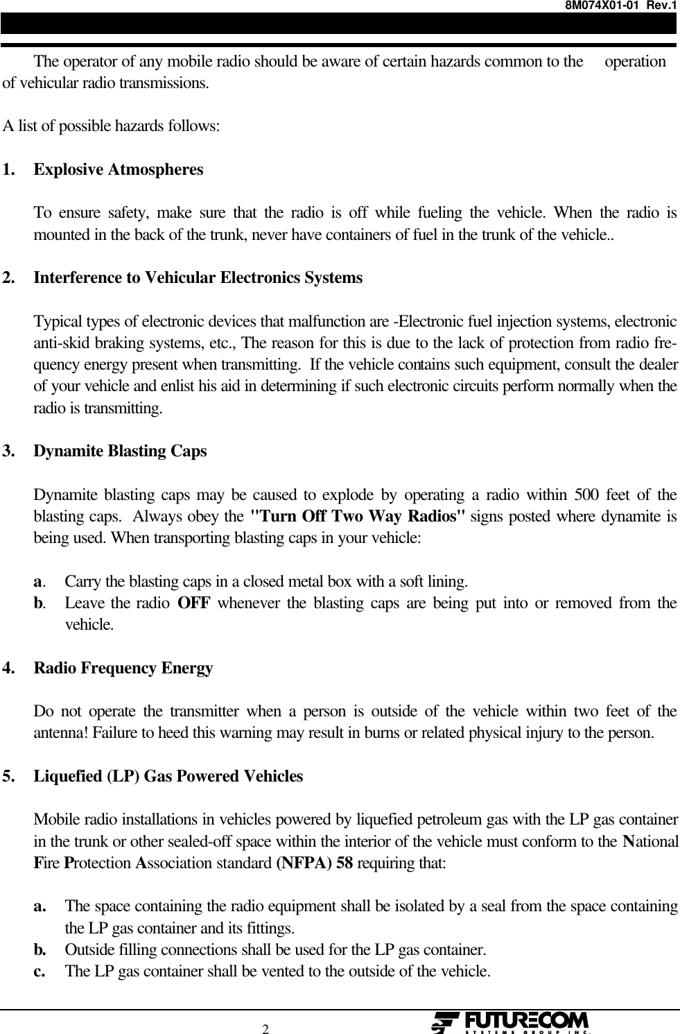 8M074X01-01  Rev.1                                                                                2                                                  The operator of any mobile radio should be aware of certain hazards common to the     operationof vehicular radio transmissions.A list of possible hazards follows:1. Explosive AtmospheresTo ensure safety, make sure that the radio is off while fueling the vehicle. When the radio ismounted in the back of the trunk, never have containers of fuel in the trunk of the vehicle..2. Interference to Vehicular Electronics SystemsTypical types of electronic devices that malfunction are -Electronic fuel injection systems, electronicanti-skid braking systems, etc., The reason for this is due to the lack of protection from radio fre-quency energy present when transmitting.  If the vehicle contains such equipment, consult the dealerof your vehicle and enlist his aid in determining if such electronic circuits perform normally when theradio is transmitting.3. Dynamite Blasting CapsDynamite blasting caps may be caused to explode by operating a radio within 500 feet of theblasting caps.  Always obey the &quot;Turn Off Two Way Radios&quot; signs posted where dynamite isbeing used. When transporting blasting caps in your vehicle:a.Carry the blasting caps in a closed metal box with a soft lining.b.Leave the radio OFF whenever the blasting caps are being put into or removed from thevehicle.4. Radio Frequency EnergyDo not operate the transmitter when a person is outside of the vehicle within two feet of theantenna! Failure to heed this warning may result in burns or related physical injury to the person.5. Liquefied (LP) Gas Powered VehiclesMobile radio installations in vehicles powered by liquefied petroleum gas with the LP gas containerin the trunk or other sealed-off space within the interior of the vehicle must conform to the NationalFire Protection Association standard (NFPA) 58 requiring that:a. The space containing the radio equipment shall be isolated by a seal from the space containingthe LP gas container and its fittings.b. Outside filling connections shall be used for the LP gas container.c. The LP gas container shall be vented to the outside of the vehicle.