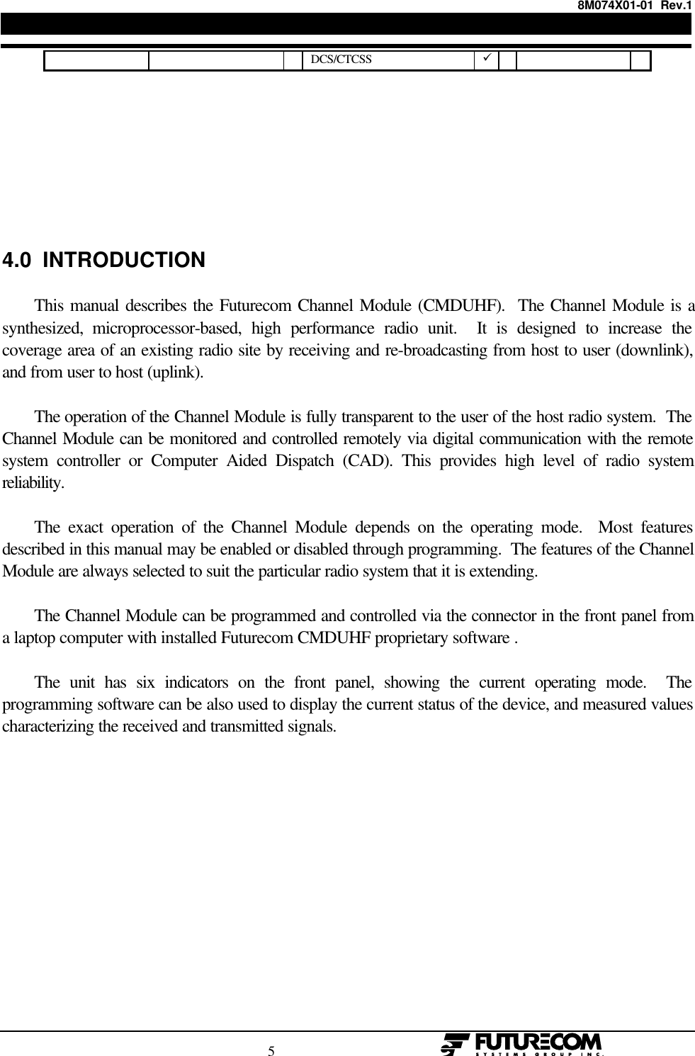 8M074X01-01  Rev.1                                                                                5                                                  DCS/CTCSS ü4.0  INTRODUCTIONThis manual describes the Futurecom Channel Module (CMDUHF).  The Channel Module is asynthesized, microprocessor-based, high performance radio unit.  It is designed to increase thecoverage area of an existing radio site by receiving and re-broadcasting from host to user (downlink),and from user to host (uplink).The operation of the Channel Module is fully transparent to the user of the host radio system.  TheChannel Module can be monitored and controlled remotely via digital communication with the remotesystem controller or Computer Aided Dispatch (CAD). This provides high level of radio systemreliability.The exact operation of the Channel Module depends on the operating mode.  Most featuresdescribed in this manual may be enabled or disabled through programming.  The features of the ChannelModule are always selected to suit the particular radio system that it is extending.The Channel Module can be programmed and controlled via the connector in the front panel froma laptop computer with installed Futurecom CMDUHF proprietary software .The unit has six indicators on the front panel, showing the current operating mode.  Theprogramming software can be also used to display the current status of the device, and measured valuescharacterizing the received and transmitted signals.