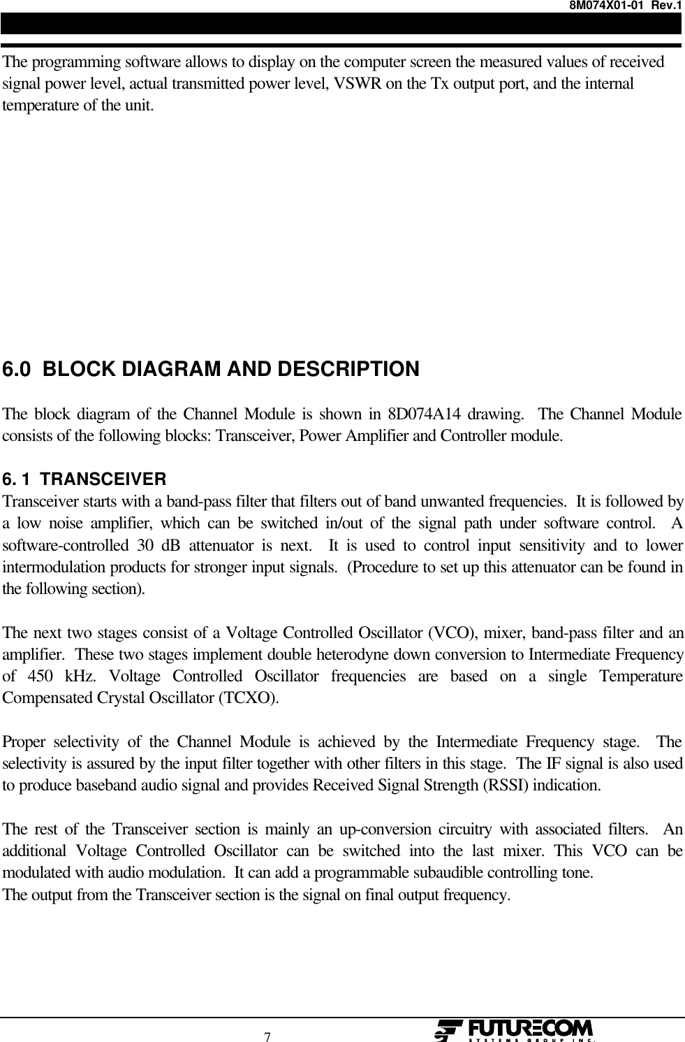 8M074X01-01  Rev.1                                                                                7                                                  The programming software allows to display on the computer screen the measured values of receivedsignal power level, actual transmitted power level, VSWR on the Tx output port, and the internaltemperature of the unit.6.0  BLOCK DIAGRAM AND DESCRIPTIONThe block diagram of the Channel Module is shown in 8D074A14 drawing.  The Channel Moduleconsists of the following blocks: Transceiver, Power Amplifier and Controller module.6. 1  TRANSCEIVERTransceiver starts with a band-pass filter that filters out of band unwanted frequencies.  It is followed bya low noise amplifier, which can be switched in/out of the signal path under software control.  Asoftware-controlled 30 dB attenuator is next.  It is used to control input sensitivity and to lowerintermodulation products for stronger input signals.  (Procedure to set up this attenuator can be found inthe following section).The next two stages consist of a Voltage Controlled Oscillator (VCO), mixer, band-pass filter and anamplifier.  These two stages implement double heterodyne down conversion to Intermediate Frequencyof 450 kHz. Voltage Controlled Oscillator frequencies are based on a single TemperatureCompensated Crystal Oscillator (TCXO).Proper selectivity of the Channel Module is achieved by the Intermediate Frequency stage.  Theselectivity is assured by the input filter together with other filters in this stage.  The IF signal is also usedto produce baseband audio signal and provides Received Signal Strength (RSSI) indication.The rest of the Transceiver section is mainly an up-conversion circuitry with associated filters.  Anadditional Voltage Controlled Oscillator can be switched into the last mixer. This VCO can bemodulated with audio modulation.  It can add a programmable subaudible controlling tone.The output from the Transceiver section is the signal on final output frequency.