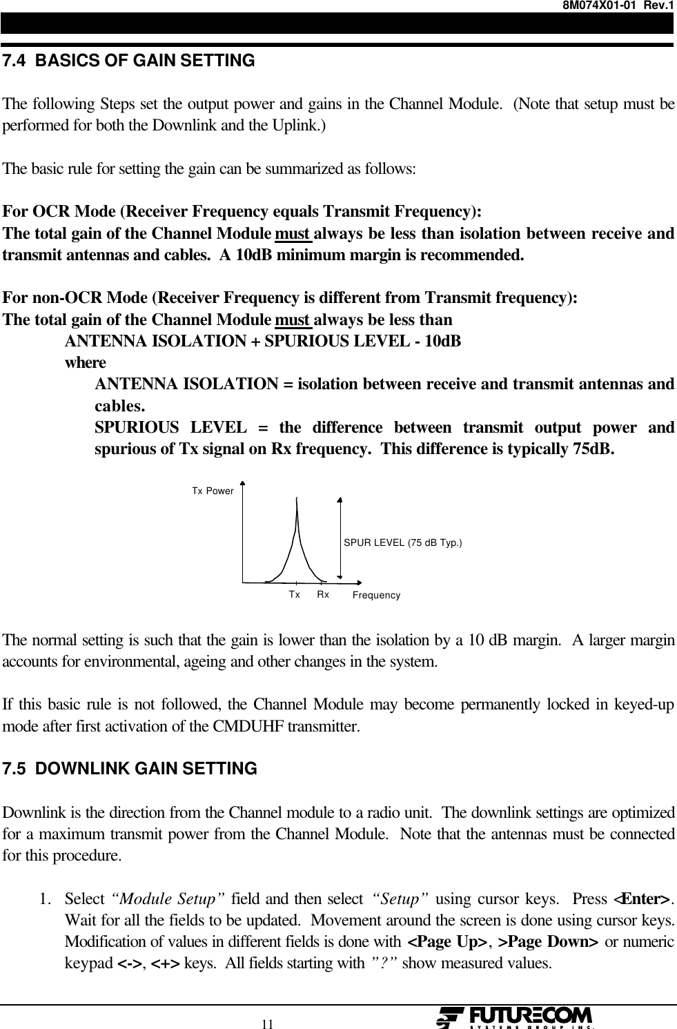 8M074X01-01  Rev.1                                                                                11                                                  7.4  BASICS OF GAIN SETTINGThe following Steps set the output power and gains in the Channel Module.  (Note that setup must beperformed for both the Downlink and the Uplink.)The basic rule for setting the gain can be summarized as follows:For OCR Mode (Receiver Frequency equals Transmit Frequency):The total gain of the Channel Module must always be less than isolation between receive andtransmit antennas and cables.  A 10dB minimum margin is recommended.For non-OCR Mode (Receiver Frequency is different from Transmit frequency):The total gain of the Channel Module must always be less thanANTENNA ISOLATION + SPURIOUS LEVEL - 10dBwhereANTENNA ISOLATION = isolation between receive and transmit antennas andcables.SPURIOUS LEVEL = the difference between transmit output power andspurious of Tx signal on Rx frequency.  This difference is typically 75dB. Frequency Tx Power Tx Rx SPUR LEVEL (75 dB Typ.) The normal setting is such that the gain is lower than the isolation by a 10 dB margin.  A larger marginaccounts for environmental, ageing and other changes in the system.If this basic rule is not followed, the Channel Module may become permanently locked in keyed-upmode after first activation of the CMDUHF transmitter.7.5  DOWNLINK GAIN SETTINGDownlink is the direction from the Channel module to a radio unit.  The downlink settings are optimizedfor a maximum transmit power from the Channel Module.  Note that the antennas must be connectedfor this procedure.1. Select “Module Setup” field and then select “Setup” using cursor keys.  Press &lt;Enter&gt;.Wait for all the fields to be updated.  Movement around the screen is done using cursor keys.Modification of values in different fields is done with &lt;Page Up&gt;, &gt;Page Down&gt; or numerickeypad &lt;-&gt;, &lt;+&gt; keys.  All fields starting with ”?” show measured values. 