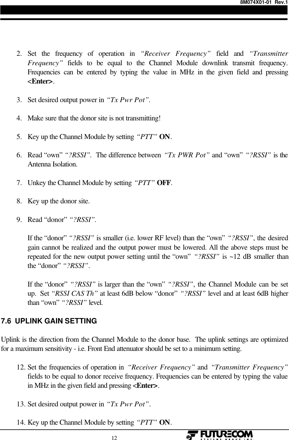 8M074X01-01  Rev.1                                                                                12                                                     2. Set the frequency of operation in “Receiver Frequency” field and “TransmitterFrequency” fields to be equal to the Channel Module downlink transmit frequency.Frequencies can be entered by typing the value in MHz in the given field and pressing&lt;Enter&gt;. 3. Set desired output power in “Tx Pwr Pot”. 4. Make sure that the donor site is not transmitting! 5. Key up the Channel Module by setting “PTT” ON. 6. Read “own” “?RSSI”.  The difference between “Tx PWR Pot” and “own” “?RSSI” is theAntenna Isolation. 7. Unkey the Channel Module by setting “PTT” OFF. 8. Key up the donor site. 9. Read “donor” “?RSSI”.If the “donor” “?RSSI” is smaller (i.e. lower RF level) than the “own” “?RSSI”, the desiredgain cannot be realized and the output power must be lowered. All the above steps must berepeated for the new output power setting until the “own” “?RSSI” is ~12 dB smaller thanthe “donor” “?RSSI”.If the “donor” “?RSSI” is larger than the “own” “?RSSI”, the Channel Module can be setup.  Set “RSSI CAS Th” at least 6dB below “donor” “?RSSI” level and at least 6dB higherthan “own” “?RSSI” level.7.6  UPLINK GAIN SETTINGUplink is the direction from the Channel Module to the donor base.  The uplink settings are optimizedfor a maximum sensitivity - i.e. Front End attenuator should be set to a minimum setting.12. Set the frequencies of operation in  “Receiver Frequency” and “Transmitter Frequency”fields to be equal to donor receive frequency. Frequencies can be entered by typing the valuein MHz in the given field and pressing &lt;Enter&gt;. 13. Set desired output power in “Tx Pwr Pot”. 14. Key up the Channel Module by setting “PTT” ON.