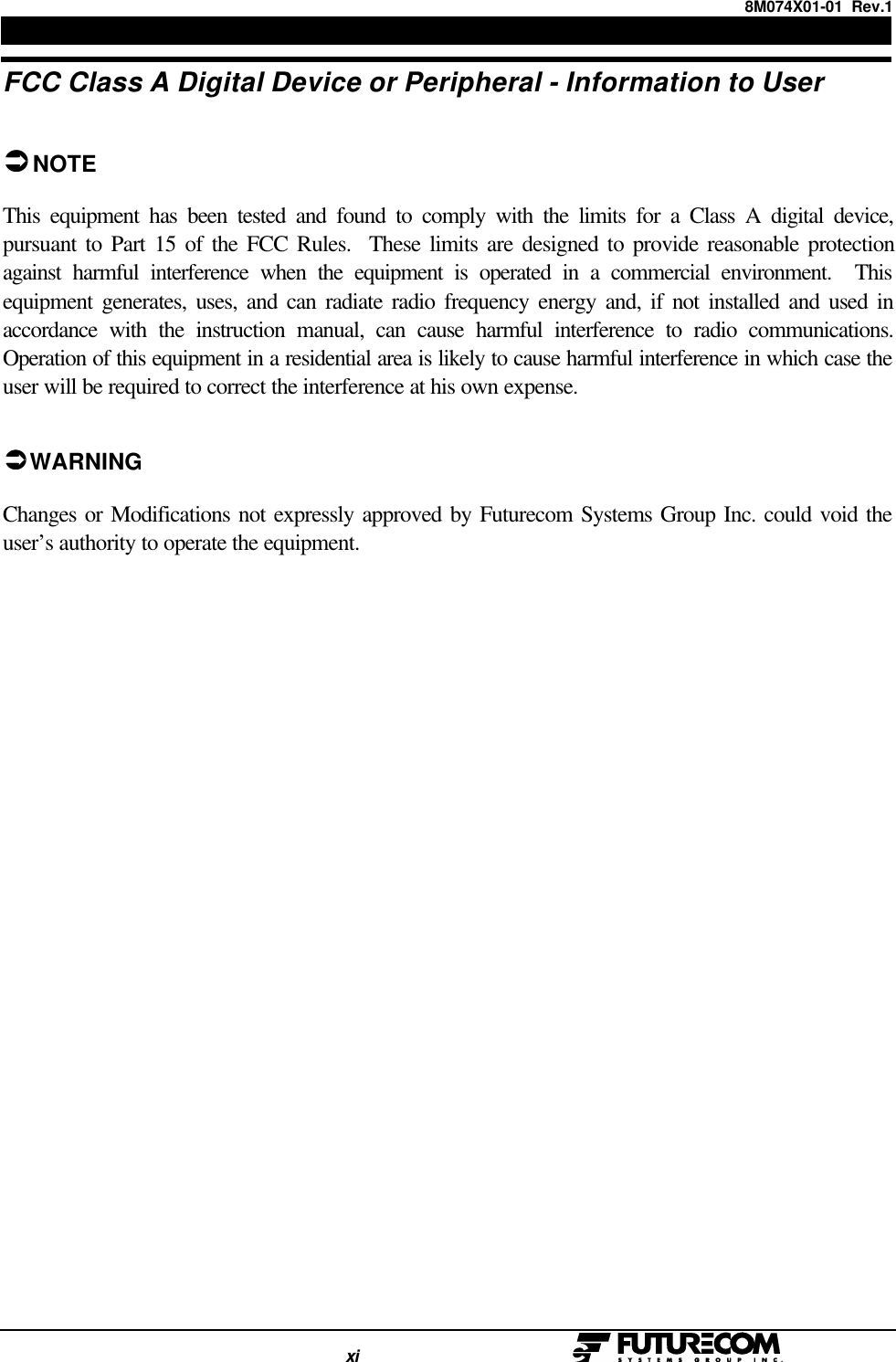 8M074X01-01  Rev.1                                                                                xi                                                  FCC Class A Digital Device or Peripheral - Information to UserÜÜNOTEThis equipment has been tested and found to comply with the limits for a Class A digital device,pursuant to Part 15 of the FCC Rules.  These limits are designed to provide reasonable protectionagainst harmful interference when the equipment is operated in a commercial environment.  Thisequipment generates, uses, and can radiate radio frequency energy and, if not installed and used inaccordance with the instruction manual, can cause harmful interference to radio communications.Operation of this equipment in a residential area is likely to cause harmful interference in which case theuser will be required to correct the interference at his own expense.ÜÜ WARNINGChanges or Modifications not expressly approved by Futurecom Systems Group Inc. could void theuser’s authority to operate the equipment.