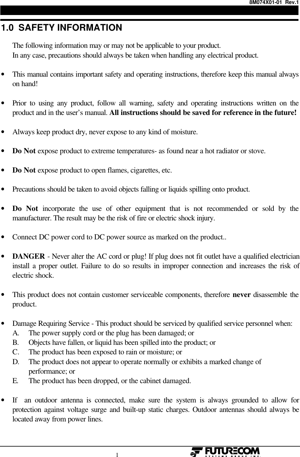 8M074X01-01  Rev.1                                                                                1                                                  1.0  SAFETY INFORMATION      The following information may or may not be applicable to your product.      In any case, precautions should always be taken when handling any electrical product.• This manual contains important safety and operating instructions, therefore keep this manual alwayson hand! • Prior to using any product, follow all warning, safety and operating instructions written on theproduct and in the user’s manual. All instructions should be saved for reference in the future! • Always keep product dry, never expose to any kind of moisture. • Do Not expose product to extreme temperatures- as found near a hot radiator or stove. • Do Not expose product to open flames, cigarettes, etc. • Precautions should be taken to avoid objects falling or liquids spilling onto product. • Do Not incorporate the use of other equipment that is not recommended or sold by themanufacturer. The result may be the risk of fire or electric shock injury. • Connect DC power cord to DC power source as marked on the product.. • DANGER - Never alter the AC cord or plug! If plug does not fit outlet have a qualified electricianinstall a proper outlet. Failure to do so results in improper connection and increases the risk ofelectric shock. • This product does not contain customer serviceable components, therefore never disassemble theproduct. • Damage Requiring Service - This product should be serviced by qualified service personnel when: A. The power supply cord or the plug has been damaged; or B. Objects have fallen, or liquid has been spilled into the product; or C. The product has been exposed to rain or moisture; or D. The product does not appear to operate normally or exhibits a marked change of performance; or       E. The product has been dropped, or the cabinet damaged. • If  an outdoor antenna is connected, make sure the system is always grounded to allow forprotection against voltage surge and built-up static charges. Outdoor antennas should always belocated away from power lines.