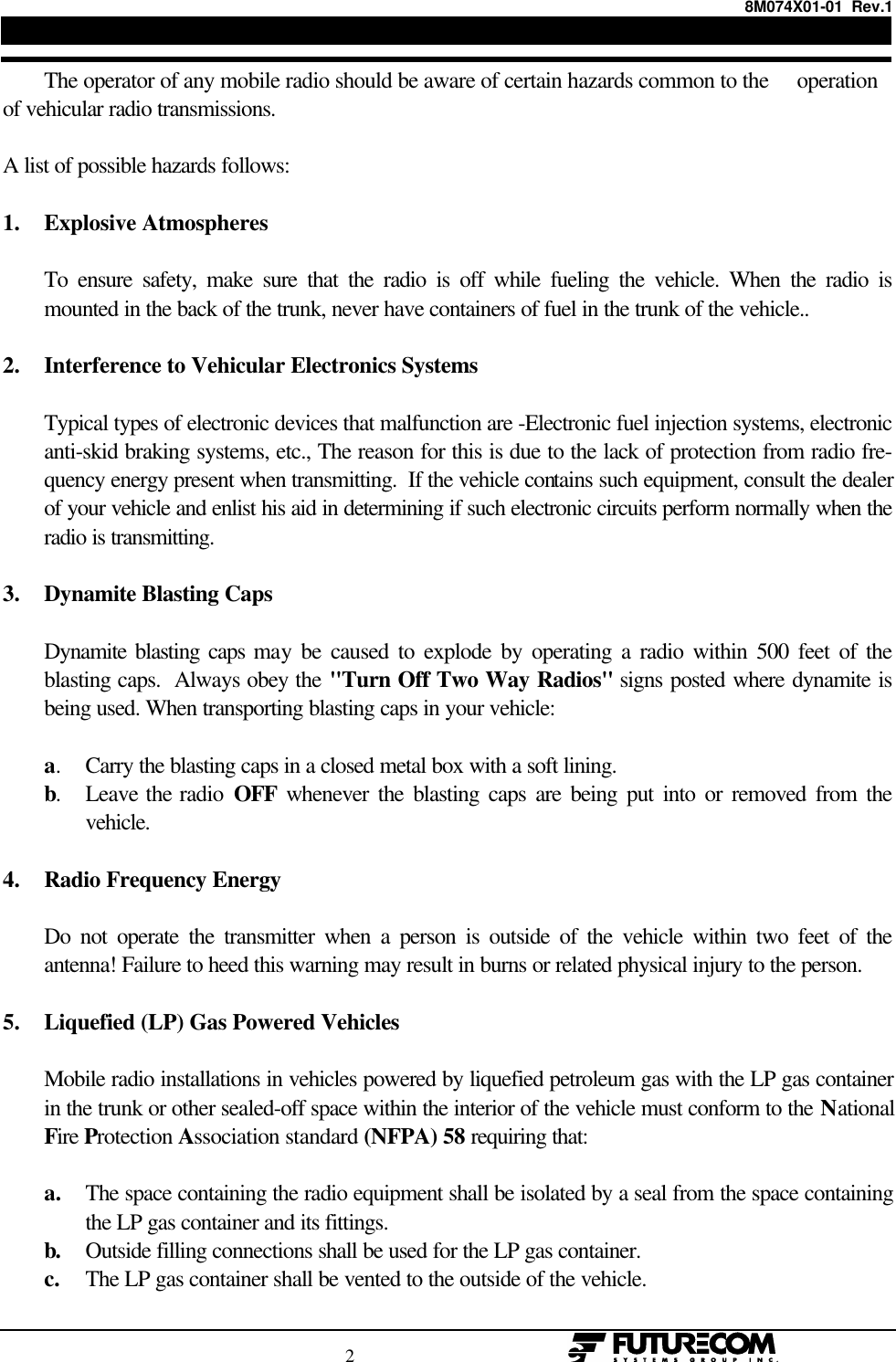 8M074X01-01  Rev.1                                                                                2                                                  The operator of any mobile radio should be aware of certain hazards common to the     operationof vehicular radio transmissions.A list of possible hazards follows:1. Explosive AtmospheresTo ensure safety, make sure that the radio is off while fueling the vehicle. When the radio ismounted in the back of the trunk, never have containers of fuel in the trunk of the vehicle..2. Interference to Vehicular Electronics SystemsTypical types of electronic devices that malfunction are -Electronic fuel injection systems, electronicanti-skid braking systems, etc., The reason for this is due to the lack of protection from radio fre-quency energy present when transmitting.  If the vehicle contains such equipment, consult the dealerof your vehicle and enlist his aid in determining if such electronic circuits perform normally when theradio is transmitting.3. Dynamite Blasting CapsDynamite blasting caps may be caused to explode by operating a radio within 500 feet of theblasting caps.  Always obey the &quot;Turn Off Two Way Radios&quot; signs posted where dynamite isbeing used. When transporting blasting caps in your vehicle:a.Carry the blasting caps in a closed metal box with a soft lining.b.Leave the radio OFF whenever the blasting caps are being put into or removed from thevehicle.4. Radio Frequency EnergyDo not operate the transmitter when a person is outside of the vehicle within two feet of theantenna! Failure to heed this warning may result in burns or related physical injury to the person.5. Liquefied (LP) Gas Powered VehiclesMobile radio installations in vehicles powered by liquefied petroleum gas with the LP gas containerin the trunk or other sealed-off space within the interior of the vehicle must conform to the NationalFire Protection Association standard (NFPA) 58 requiring that:a. The space containing the radio equipment shall be isolated by a seal from the space containingthe LP gas container and its fittings.b. Outside filling connections shall be used for the LP gas container.c. The LP gas container shall be vented to the outside of the vehicle.