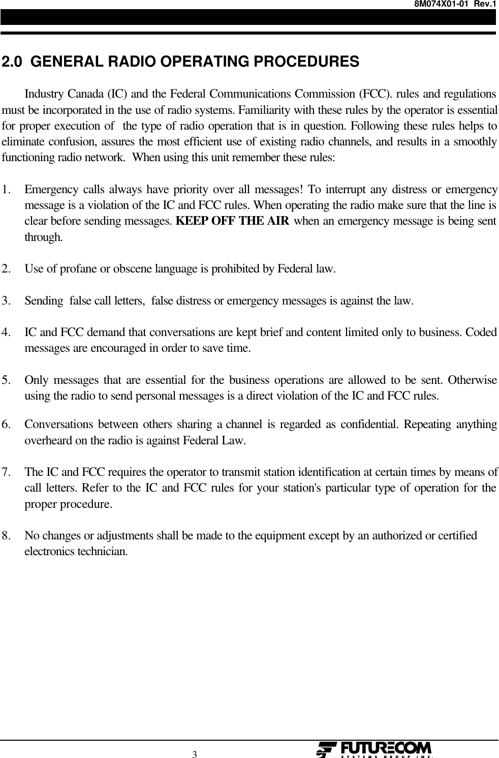 8M074X01-01  Rev.1                                                                                3                                                  2.0  GENERAL RADIO OPERATING PROCEDURESIndustry Canada (IC) and the Federal Communications Commission (FCC). rules and regulationsmust be incorporated in the use of radio systems. Familiarity with these rules by the operator is essentialfor proper execution of  the type of radio operation that is in question. Following these rules helps toeliminate confusion, assures the most efficient use of existing radio channels, and results in a smoothlyfunctioning radio network.  When using this unit remember these rules:1. Emergency calls always have priority over all messages! To interrupt any distress or emergencymessage is a violation of the IC and FCC rules. When operating the radio make sure that the line isclear before sending messages. KEEP OFF THE AIR when an emergency message is being sentthrough.2. Use of profane or obscene language is prohibited by Federal law.3. Sending  false call letters,  false distress or emergency messages is against the law.4. IC and FCC demand that conversations are kept brief and content limited only to business. Codedmessages are encouraged in order to save time.5. Only messages that are essential for the business operations are allowed to be sent. Otherwiseusing the radio to send personal messages is a direct violation of the IC and FCC rules.6. Conversations between others sharing a channel is regarded as confidential. Repeating anythingoverheard on the radio is against Federal Law.7. The IC and FCC requires the operator to transmit station identification at certain times by means ofcall letters. Refer to the IC and FCC rules for your station&apos;s particular type of operation for theproper procedure.8. No changes or adjustments shall be made to the equipment except by an authorized or certifiedelectronics technician.