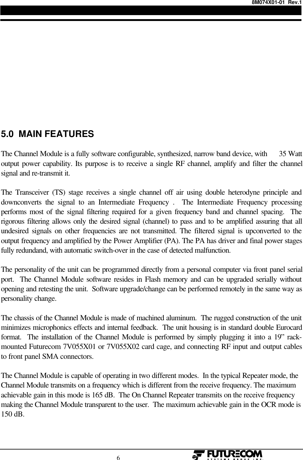 8M074X01-01  Rev.1                                                                                6                                                  5.0  MAIN FEATURESThe Channel Module is a fully software configurable, synthesized, narrow band device, with      35 Wattoutput power capability. Its purpose is to receive a single RF channel, amplify and filter the channelsignal and re-transmit it.The Transceiver (TS) stage receives a single channel off air using double heterodyne principle anddownconverts the signal to an Intermediate Frequency .  The Intermediate Frequency processingperforms most of the signal filtering required for a given frequency band and channel spacing.  Therigorous filtering allows only the desired signal (channel) to pass and to be amplified assuring that allundesired signals on other frequencies are not transmitted. The filtered signal is upconverted to theoutput frequency and amplified by the Power Amplifier (PA). The PA has driver and final power stagesfully redundand, with automatic switch-over in the case of detected malfunction.The personality of the unit can be programmed directly from a personal computer via front panel serialport.  The Channel Module software resides in Flash memory and can be upgraded serially withoutopening and retesting the unit.  Software upgrade/change can be performed remotely in the same way aspersonality change.The chassis of the Channel Module is made of machined aluminum.  The rugged construction of the unitminimizes microphonics effects and internal feedback.  The unit housing is in standard double Eurocardformat.  The installation of the Channel Module is performed by simply plugging it into a 19” rack-mounted Futurecom 7V055X01 or 7V055X02 card cage, and connecting RF input and output cablesto front panel SMA connectors.The Channel Module is capable of operating in two different modes.  In the typical Repeater mode, theChannel Module transmits on a frequency which is different from the receive frequency. The maximumachievable gain in this mode is 165 dB.  The On Channel Repeater transmits on the receive frequencymaking the Channel Module transparent to the user.  The maximum achievable gain in the OCR mode is150 dB.