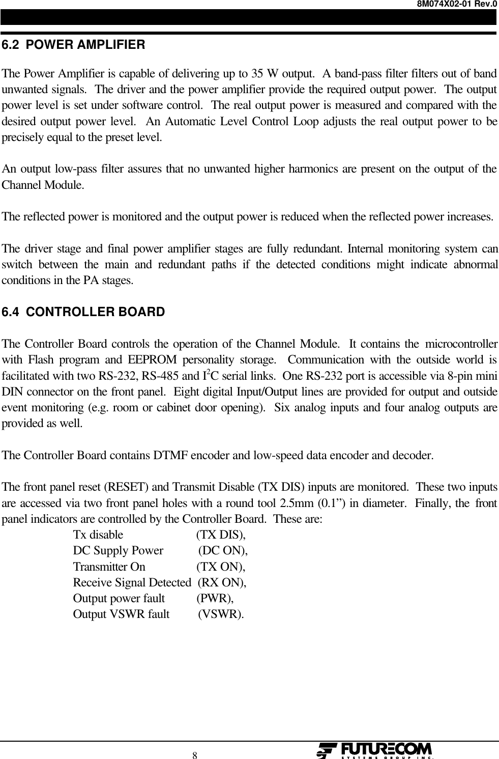8M074X02-01 Rev.0                                                                                8                                                  6.2  POWER AMPLIFIERThe Power Amplifier is capable of delivering up to 35 W output.  A band-pass filter filters out of bandunwanted signals.  The driver and the power amplifier provide the required output power.  The outputpower level is set under software control.  The real output power is measured and compared with thedesired output power level.  An Automatic Level Control Loop adjusts the real output power to beprecisely equal to the preset level.An output low-pass filter assures that no unwanted higher harmonics are present on the output of theChannel Module.The reflected power is monitored and the output power is reduced when the reflected power increases.The driver stage and final power amplifier stages are fully redundant. Internal monitoring system canswitch between the main and redundant paths if the detected conditions might indicate abnormalconditions in the PA stages.6.4  CONTROLLER BOARDThe Controller Board controls the operation of the Channel Module.  It contains the microcontrollerwith Flash program and EEPROM personality storage.  Communication with the outside world isfacilitated with two RS-232, RS-485 and I2C serial links.  One RS-232 port is accessible via 8-pin miniDIN connector on the front panel.  Eight digital Input/Output lines are provided for output and outsideevent monitoring (e.g. room or cabinet door opening).  Six analog inputs and four analog outputs areprovided as well.The Controller Board contains DTMF encoder and low-speed data encoder and decoder.The front panel reset (RESET) and Transmit Disable (TX DIS) inputs are monitored.  These two inputsare accessed via two front panel holes with a round tool 2.5mm (0.1”) in diameter.  Finally, the frontpanel indicators are controlled by the Controller Board.  These are: Tx disable                       (TX DIS), DC Supply Power           (DC ON), Transmitter On                (TX ON), Receive Signal Detected  (RX ON), Output power fault          (PWR), Output VSWR fault         (VSWR).