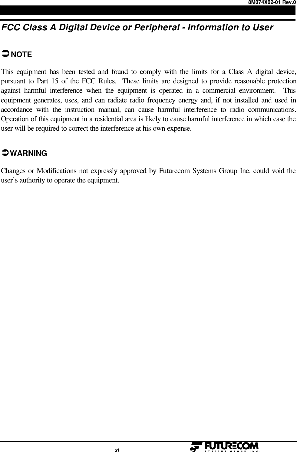 8M074X02-01 Rev.0                                                                                xi                                                  FCC Class A Digital Device or Peripheral - Information to UserÜÜNOTEThis equipment has been tested and found to comply with the limits for a Class A digital device,pursuant to Part 15 of the FCC Rules.  These limits are designed to provide reasonable protectionagainst harmful interference when the equipment is operated in a commercial environment.  Thisequipment generates, uses, and can radiate radio frequency energy and, if not installed and used inaccordance with the instruction manual, can cause harmful interference to radio communications.Operation of this equipment in a residential area is likely to cause harmful interference in which case theuser will be required to correct the interference at his own expense.ÜÜ WARNINGChanges or Modifications not expressly approved by Futurecom Systems Group Inc. could void theuser’s authority to operate the equipment.
