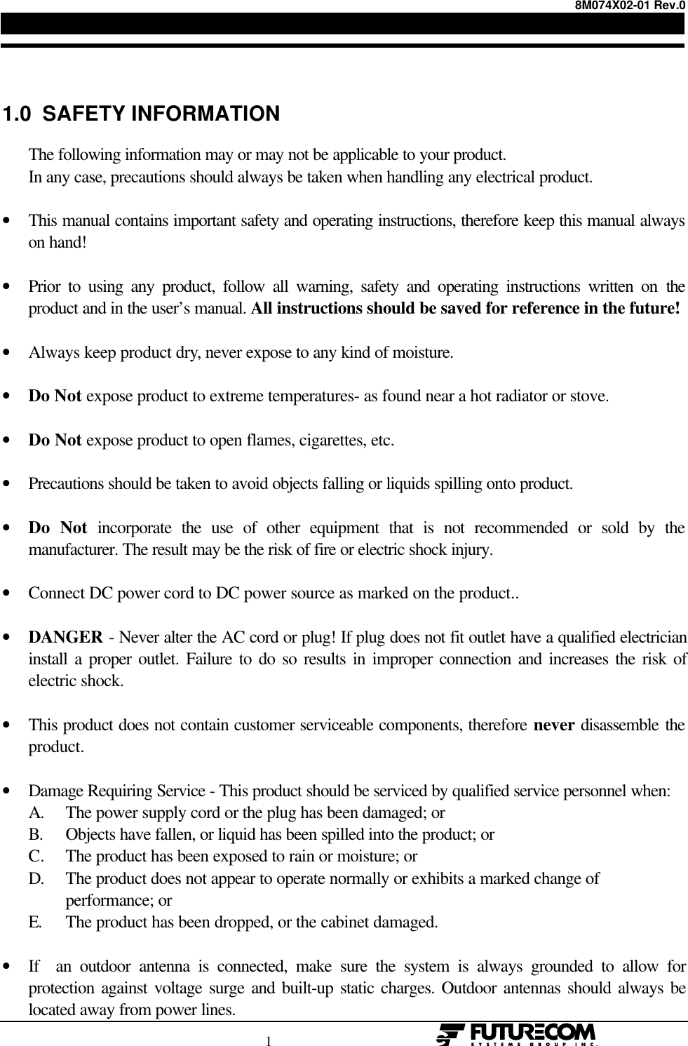 8M074X02-01 Rev.0                                                                                1                                                  1.0  SAFETY INFORMATION      The following information may or may not be applicable to your product.      In any case, precautions should always be taken when handling any electrical product.• This manual contains important safety and operating instructions, therefore keep this manual alwayson hand! • Prior to using any product, follow all warning, safety and operating instructions written on theproduct and in the user’s manual. All instructions should be saved for reference in the future! • Always keep product dry, never expose to any kind of moisture. • Do Not expose product to extreme temperatures- as found near a hot radiator or stove. • Do Not expose product to open flames, cigarettes, etc. • Precautions should be taken to avoid objects falling or liquids spilling onto product. • Do  Not incorporate the use of other equipment that is not recommended or sold by themanufacturer. The result may be the risk of fire or electric shock injury. • Connect DC power cord to DC power source as marked on the product.. • DANGER - Never alter the AC cord or plug! If plug does not fit outlet have a qualified electricianinstall a proper outlet. Failure to do so results in improper connection and increases the risk ofelectric shock. • This product does not contain customer serviceable components, therefore never disassemble theproduct. • Damage Requiring Service - This product should be serviced by qualified service personnel when: A. The power supply cord or the plug has been damaged; or B. Objects have fallen, or liquid has been spilled into the product; or C. The product has been exposed to rain or moisture; or D. The product does not appear to operate normally or exhibits a marked change of performance; or       E. The product has been dropped, or the cabinet damaged. • If  an outdoor antenna is connected, make sure the system is always grounded to allow forprotection against voltage surge and built-up static charges. Outdoor antennas should always belocated away from power lines.