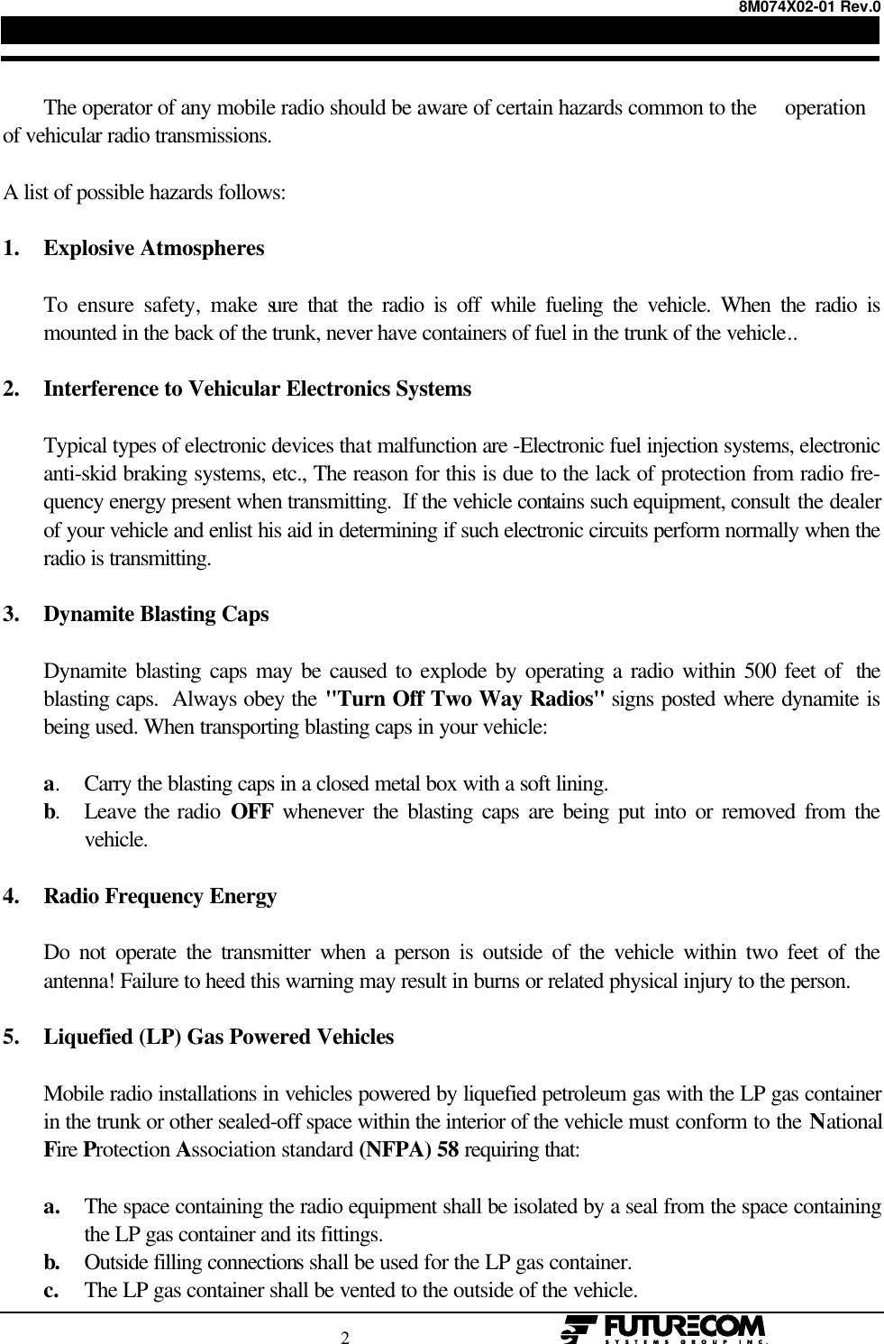 8M074X02-01 Rev.0                                                                                2                                                  The operator of any mobile radio should be aware of certain hazards common to the     operationof vehicular radio transmissions.A list of possible hazards follows:1. Explosive AtmospheresTo ensure safety, make sure that the radio is off while fueling the vehicle. When the radio ismounted in the back of the trunk, never have containers of fuel in the trunk of the vehicle..2. Interference to Vehicular Electronics SystemsTypical types of electronic devices that malfunction are -Electronic fuel injection systems, electronicanti-skid braking systems, etc., The reason for this is due to the lack of protection from radio fre-quency energy present when transmitting.  If the vehicle contains such equipment, consult the dealerof your vehicle and enlist his aid in determining if such electronic circuits perform normally when theradio is transmitting.3. Dynamite Blasting CapsDynamite blasting caps may be caused to explode by operating a radio within 500 feet of  theblasting caps.  Always obey the &quot;Turn Off Two Way Radios&quot; signs posted where dynamite isbeing used. When transporting blasting caps in your vehicle:a.Carry the blasting caps in a closed metal box with a soft lining.b.Leave the radio OFF whenever the blasting caps are being put into or removed from thevehicle.4. Radio Frequency EnergyDo not operate the transmitter when a person is outside of the vehicle within two feet of theantenna! Failure to heed this warning may result in burns or related physical injury to the person.5. Liquefied (LP) Gas Powered VehiclesMobile radio installations in vehicles powered by liquefied petroleum gas with the LP gas containerin the trunk or other sealed-off space within the interior of the vehicle must conform to the NationalFire Protection Association standard (NFPA) 58 requiring that:a. The space containing the radio equipment shall be isolated by a seal from the space containingthe LP gas container and its fittings.b. Outside filling connections shall be used for the LP gas container.c. The LP gas container shall be vented to the outside of the vehicle.