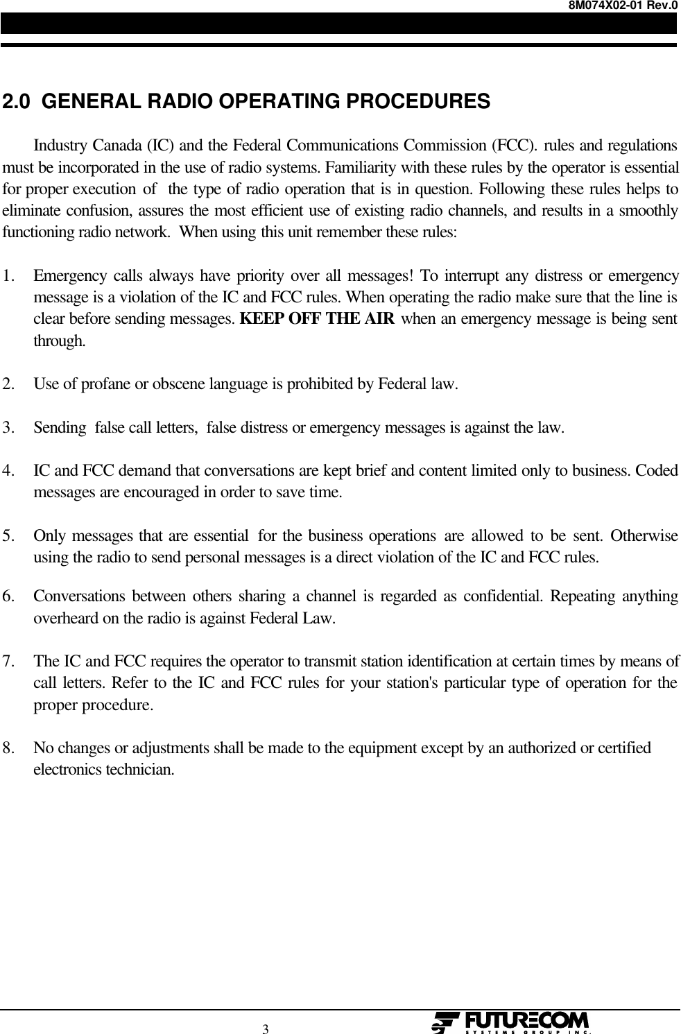 8M074X02-01 Rev.0                                                                                3                                                  2.0  GENERAL RADIO OPERATING PROCEDURESIndustry Canada (IC) and the Federal Communications Commission (FCC). rules and regulationsmust be incorporated in the use of radio systems. Familiarity with these rules by the operator is essentialfor proper execution of  the type of radio operation that is in question. Following these rules helps toeliminate confusion, assures the most efficient use of existing radio channels, and results in a smoothlyfunctioning radio network.  When using this unit remember these rules:1. Emergency calls always have priority over all messages! To interrupt any distress or emergencymessage is a violation of the IC and FCC rules. When operating the radio make sure that the line isclear before sending messages. KEEP OFF THE AIR when an emergency message is being sentthrough.2. Use of profane or obscene language is prohibited by Federal law.3. Sending  false call letters,  false distress or emergency messages is against the law.4. IC and FCC demand that conversations are kept brief and content limited only to business. Codedmessages are encouraged in order to save time.5. Only messages that are essential  for the business operations are allowed to be sent. Otherwiseusing the radio to send personal messages is a direct violation of the IC and FCC rules.6. Conversations between others sharing a channel is regarded as confidential. Repeating anythingoverheard on the radio is against Federal Law.7. The IC and FCC requires the operator to transmit station identification at certain times by means ofcall letters. Refer to the IC and FCC rules for your station&apos;s particular type of operation for theproper procedure.8. No changes or adjustments shall be made to the equipment except by an authorized or certifiedelectronics technician.