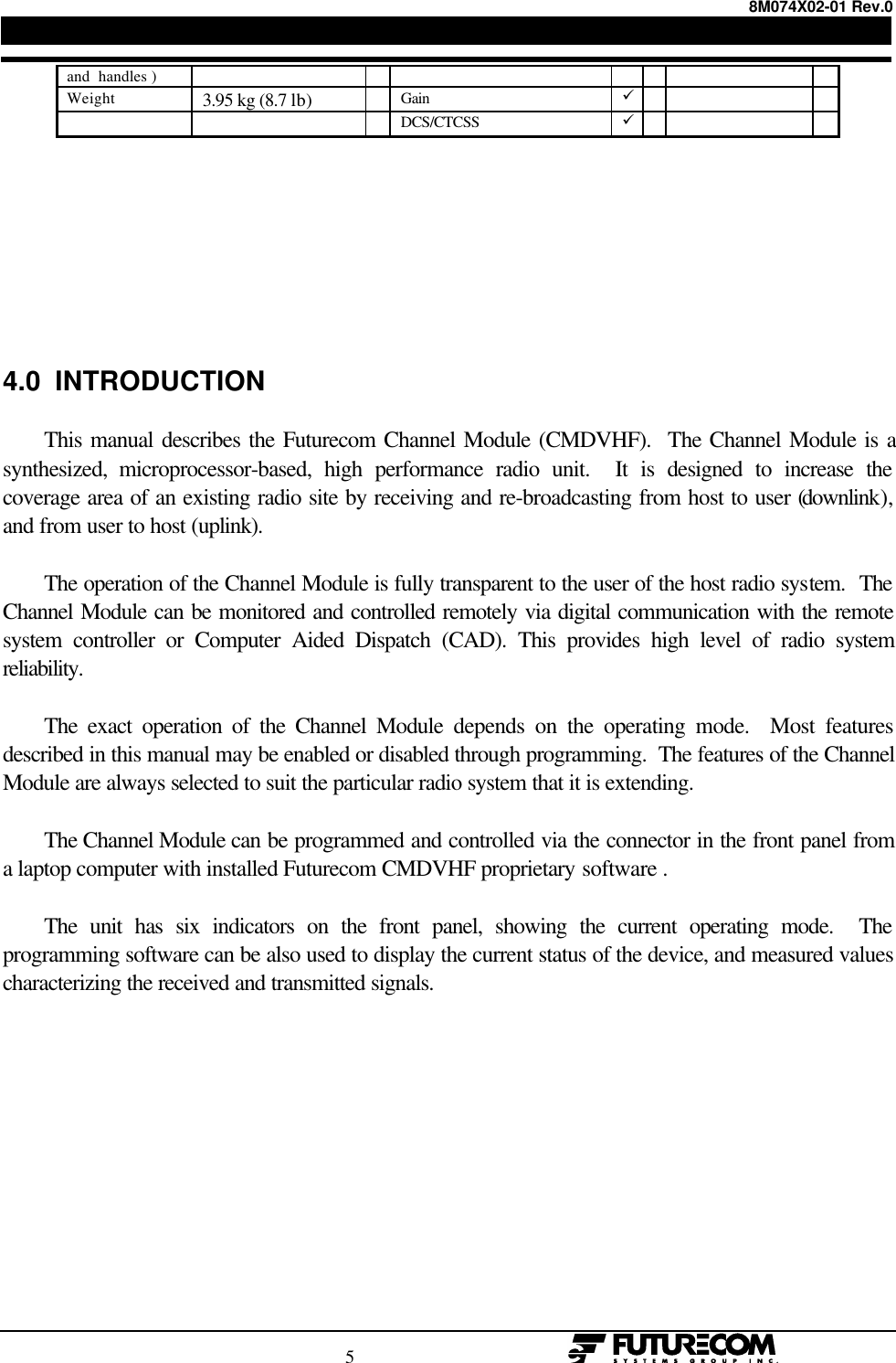 8M074X02-01 Rev.0                                                                                5                                                  and  handles )Weight 3.95 kg (8.7 lb) Gain üDCS/CTCSS ü4.0  INTRODUCTIONThis manual describes the Futurecom Channel Module (CMDVHF).  The Channel Module is asynthesized, microprocessor-based, high performance radio unit.  It is designed to increase thecoverage area of an existing radio site by receiving and re-broadcasting from host to user (downlink),and from user to host (uplink).The operation of the Channel Module is fully transparent to the user of the host radio system.  TheChannel Module can be monitored and controlled remotely via digital communication with the remotesystem controller or Computer Aided Dispatch (CAD). This provides high level of radio systemreliability.The exact operation of the Channel Module depends on the operating mode.  Most featuresdescribed in this manual may be enabled or disabled through programming.  The features of the ChannelModule are always selected to suit the particular radio system that it is extending.The Channel Module can be programmed and controlled via the connector in the front panel froma laptop computer with installed Futurecom CMDVHF proprietary software .The unit has six indicators on the front panel, showing the current operating mode.  Theprogramming software can be also used to display the current status of the device, and measured valuescharacterizing the received and transmitted signals.