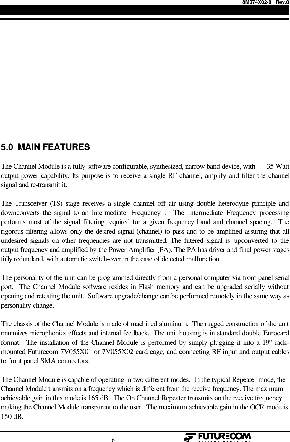 8M074X02-01 Rev.0                                                                                6                                                  5.0  MAIN FEATURESThe Channel Module is a fully software configurable, synthesized, narrow band device, with      35 Wattoutput power capability. Its purpose is to receive a single RF channel, amplify and filter the channelsignal and re-transmit it.The Transceiver (TS) stage receives a single channel off air using double heterodyne principle anddownconverts the signal to an Intermediate  Frequency .  The Intermediate Frequency processingperforms most of the signal filtering required for a given frequency band and channel spacing.  Therigorous filtering allows only the desired signal (channel) to pass and to be amplified assuring that allundesired signals on other frequencies are not transmitted. The filtered signal is  upconverted to theoutput frequency and amplified by the Power Amplifier (PA). The PA has driver and final power stagesfully redundand, with automatic switch-over in the case of detected malfunction.The personality of the unit can be programmed directly from a personal computer via front panel serialport.  The Channel Module software resides in Flash memory and can be upgraded serially withoutopening and retesting the unit.  Software upgrade/change can be performed remotely in the same way aspersonality change.The chassis of the Channel Module is made of machined aluminum.  The rugged construction of the unitminimizes microphonics effects and internal feedback.  The unit housing is in standard double Eurocardformat.  The installation of the Channel Module is performed by simply plugging it into a 19” rack-mounted Futurecom 7V055X01 or 7V055X02 card cage, and connecting RF input and output cablesto front panel SMA connectors.The Channel Module is capable of operating in two different modes.  In the typical Repeater mode, theChannel Module transmits on a frequency which is different from the receive frequency. The maximumachievable gain in this mode is 165 dB.  The On Channel Repeater transmits on the receive frequencymaking the Channel Module transparent to the user.  The maximum achievable gain in the OCR mode is150 dB.