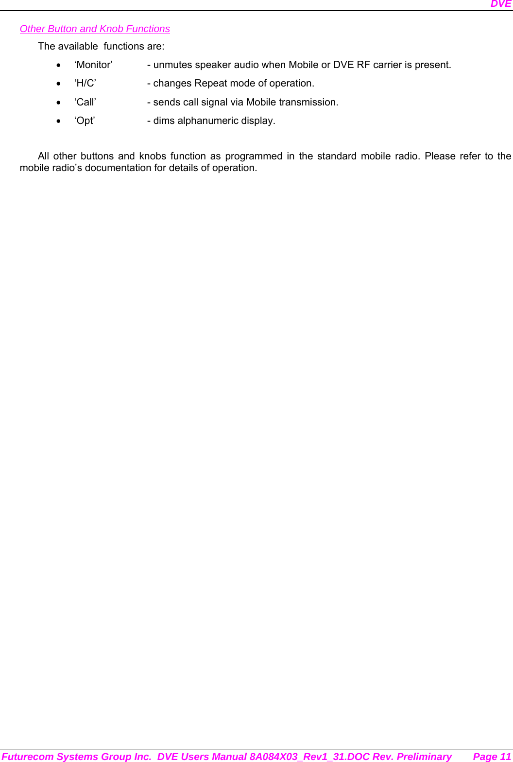 DVE Futurecom Systems Group Inc.  DVE Users Manual 8A084X03_Rev1_31.DOC Rev. Preliminary  Page 11 Other Button and Knob Functions The available  functions are: •  ‘Monitor’  - unmutes speaker audio when Mobile or DVE RF carrier is present. •  ‘H/C’    - changes Repeat mode of operation. •  ‘Call’    - sends call signal via Mobile transmission. •  ‘Opt’    - dims alphanumeric display.  All other buttons and knobs function as programmed in the standard mobile radio. Please refer to the mobile radio’s documentation for details of operation.  