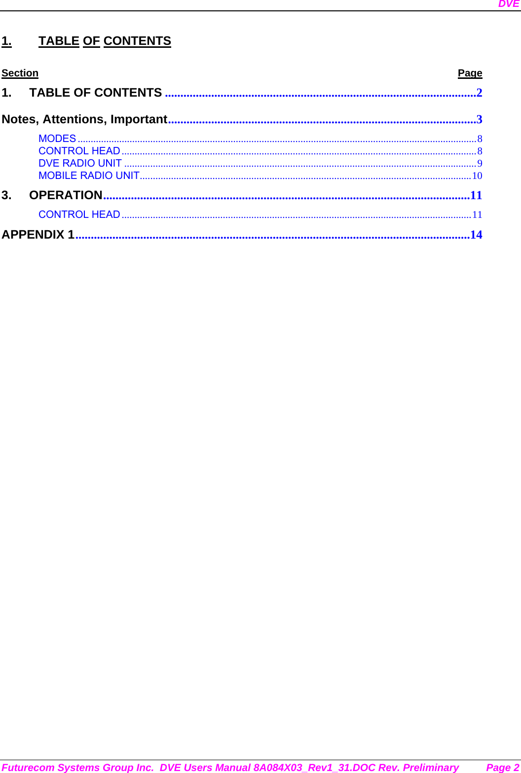 DVE Futurecom Systems Group Inc.  DVE Users Manual 8A084X03_Rev1_31.DOC Rev. Preliminary  Page 2 1. TABLE OF CONTENTS Section Page 1. TABLE OF CONTENTS .....................................................................................................2 Notes, Attentions, Important....................................................................................................3 MODES ..........................................................................................................................................................8 CONTROL HEAD .........................................................................................................................................8 DVE RADIO UNIT ........................................................................................................................................9 MOBILE RADIO UNIT................................................................................................................................10 3. OPERATION.......................................................................................................................11 CONTROL HEAD .......................................................................................................................................11 APPENDIX 1................................................................................................................................14         