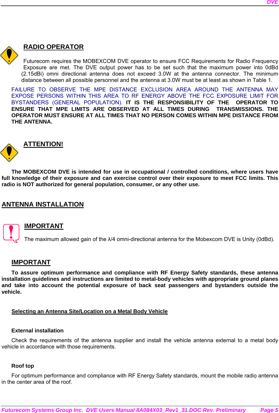 DVE Futurecom Systems Group Inc.  DVE Users Manual 8A084X03_Rev1_31.DOC Rev. Preliminary  Page 5     RADIO OPERATOR  Futurecom requires the MOBEXCOM DVE operator to ensure FCC Requirements for Radio Frequency Exposure are met. The DVE output power has to be set such that the maximum power into 0dBd (2.15dBi) omni directional antenna does not exceed 3.0W at the antenna connector. The minimum distance between all possible personnel and the antenna at 3.0W must be at least as shown in Table 1.  FAILURE TO OBSERVE THE MPE DISTANCE EXCLUSION AREA AROUND THE ANTENNA MAY EXPOSE PERSONS WITHIN THIS AREA TO RF ENERGY ABOVE THE FCC EXPOSURE LIMIT FOR BYSTANDERS (GENERAL POPULATION). IT IS THE RESPONSIBILITY OF THE  OPERATOR TO ENSURE THAT MPE LIMITS ARE OBSERVED AT ALL TIMES DURING  TRANSMISSIONS. THE  OPERATOR MUST ENSURE AT ALL TIMES THAT NO PERSON COMES WITHIN MPE DISTANCE FROM THE ANTENNA.   ATTENTION!  The MOBEXCOM DVE is intended for use in occupational / controlled conditions, where users have full knowledge of their exposure and can exercise control over their exposure to meet FCC limits. This radio is NOT authorized for general population, consumer, or any other use.   ANTENNA INSTALLATION   IMPORTANT  The maximum allowed gain of the λ/4 omni-directional antenna for the Mobexcom DVE is Unity (0dBd).    IMPORTANT To assure optimum performance and compliance with RF Energy Safety standards, these antenna installation guidelines and instructions are limited to metal-body vehicles with appropriate ground planes and take into account the potential exposure of back seat passengers and bystanders outside the vehicle.  Selecting an Antenna Site/Location on a Metal Body Vehicle  External installation Check the requirements of the antenna supplier and install the vehicle antenna external to a metal body vehicle in accordance with those requirements.  Roof top For optimum performance and compliance with RF Energy Safety standards, mount the mobile radio antenna in the center area of the roof.  