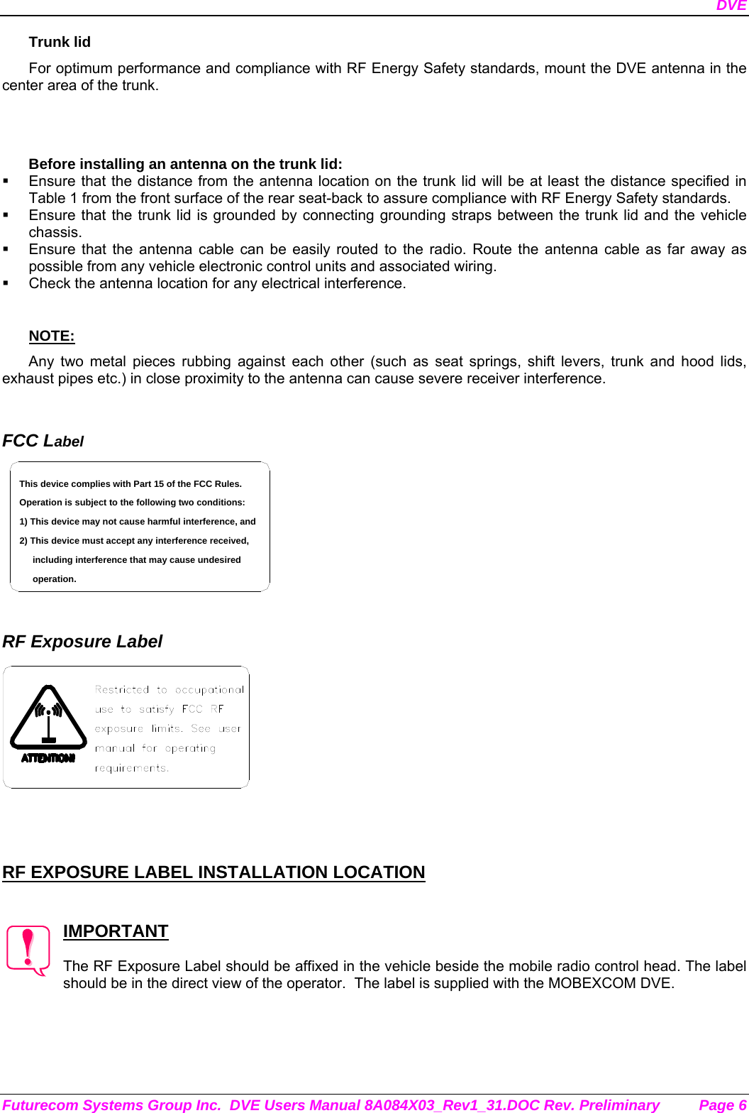 DVE Futurecom Systems Group Inc.  DVE Users Manual 8A084X03_Rev1_31.DOC Rev. Preliminary  Page 6 Trunk lid For optimum performance and compliance with RF Energy Safety standards, mount the DVE antenna in the center area of the trunk.   Before installing an antenna on the trunk lid:   Ensure that the distance from the antenna location on the trunk lid will be at least the distance specified in Table 1 from the front surface of the rear seat-back to assure compliance with RF Energy Safety standards.   Ensure that the trunk lid is grounded by connecting grounding straps between the trunk lid and the vehicle chassis.   Ensure that the antenna cable can be easily routed to the radio. Route the antenna cable as far away as possible from any vehicle electronic control units and associated wiring.   Check the antenna location for any electrical interference.  NOTE: Any two metal pieces rubbing against each other (such as seat springs, shift levers, trunk and hood lids, exhaust pipes etc.) in close proximity to the antenna can cause severe receiver interference.   FCC Label including interference that may cause undesired 2) This device must accept any interference received,1) This device may not cause harmful interference, andOperation is subject to the following two conditions:This device complies with Part 15 of the FCC Rules.operation.    RF Exposure Label     RF EXPOSURE LABEL INSTALLATION LOCATION   IMPORTANT  The RF Exposure Label should be affixed in the vehicle beside the mobile radio control head. The label should be in the direct view of the operator.  The label is supplied with the MOBEXCOM DVE. 