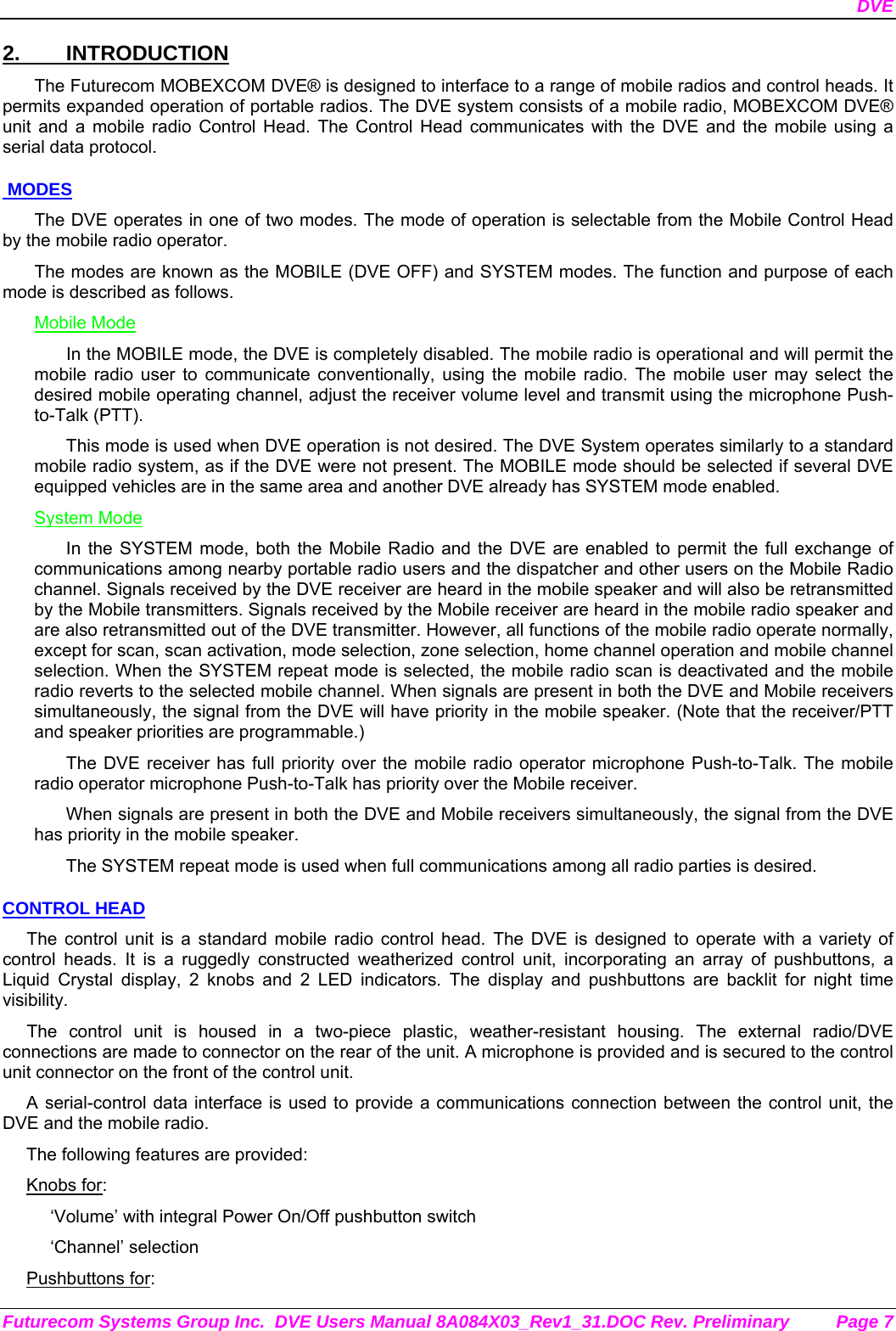 DVE Futurecom Systems Group Inc.  DVE Users Manual 8A084X03_Rev1_31.DOC Rev. Preliminary  Page 7 2. INTRODUCTION The Futurecom MOBEXCOM DVE® is designed to interface to a range of mobile radios and control heads. It permits expanded operation of portable radios. The DVE system consists of a mobile radio, MOBEXCOM DVE®   unit and a mobile radio Control Head. The Control Head communicates with the DVE and the mobile using a serial data protocol.   MODES The DVE operates in one of two modes. The mode of operation is selectable from the Mobile Control Head by the mobile radio operator.  The modes are known as the MOBILE (DVE OFF) and SYSTEM modes. The function and purpose of each mode is described as follows. Mobile Mode In the MOBILE mode, the DVE is completely disabled. The mobile radio is operational and will permit the mobile radio user to communicate conventionally, using the mobile radio. The mobile user may select the desired mobile operating channel, adjust the receiver volume level and transmit using the microphone Push-to-Talk (PTT).  This mode is used when DVE operation is not desired. The DVE System operates similarly to a standard mobile radio system, as if the DVE were not present. The MOBILE mode should be selected if several DVE equipped vehicles are in the same area and another DVE already has SYSTEM mode enabled. System Mode In the SYSTEM mode, both the Mobile Radio and the DVE are enabled to permit the full exchange of communications among nearby portable radio users and the dispatcher and other users on the Mobile Radio channel. Signals received by the DVE receiver are heard in the mobile speaker and will also be retransmitted by the Mobile transmitters. Signals received by the Mobile receiver are heard in the mobile radio speaker and are also retransmitted out of the DVE transmitter. However, all functions of the mobile radio operate normally, except for scan, scan activation, mode selection, zone selection, home channel operation and mobile channel selection. When the SYSTEM repeat mode is selected, the mobile radio scan is deactivated and the mobile radio reverts to the selected mobile channel. When signals are present in both the DVE and Mobile receivers simultaneously, the signal from the DVE will have priority in the mobile speaker. (Note that the receiver/PTT and speaker priorities are programmable.) The DVE receiver has full priority over the mobile radio operator microphone Push-to-Talk. The mobile radio operator microphone Push-to-Talk has priority over the Mobile receiver. When signals are present in both the DVE and Mobile receivers simultaneously, the signal from the DVE has priority in the mobile speaker. The SYSTEM repeat mode is used when full communications among all radio parties is desired. CONTROL HEAD The control unit is a standard mobile radio control head. The DVE is designed to operate with a variety of control heads. It is a ruggedly constructed weatherized control unit, incorporating an array of pushbuttons, a Liquid Crystal display, 2 knobs and 2 LED indicators. The display and pushbuttons are backlit for night time visibility.  The control unit is housed in a two-piece plastic, weather-resistant housing. The external radio/DVE connections are made to connector on the rear of the unit. A microphone is provided and is secured to the control unit connector on the front of the control unit.  A serial-control data interface is used to provide a communications connection between the control unit, the DVE and the mobile radio.  The following features are provided: Knobs for: ‘Volume’ with integral Power On/Off pushbutton switch ‘Channel’ selection Pushbuttons for: 