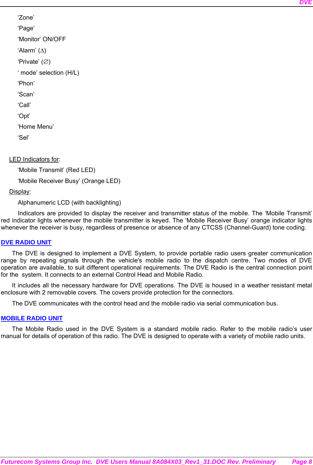 DVE Futurecom Systems Group Inc.  DVE Users Manual 8A084X03_Rev1_31.DOC Rev. Preliminary  Page 8 ‘Zone’ ‘Page’ ‘Monitor’ ON/OFF ‘Alarm’ (Δ) ‘Private’ (∅) ‘ mode’ selection (H/L) ‘Phon’ ‘Scan’ ‘Call’ ‘Opt’ ‘Home Menu’ ‘Sel’  LED Indicators for: ‘Mobile Transmit’ (Red LED) ‘Mobile Receiver Busy’ (Orange LED) Display: Alphanumeric LCD (with backlighting) Indicators are provided to display the receiver and transmitter status of the mobile. The ‘Mobile Transmit’ red indicator lights whenever the mobile transmitter is keyed. The ‘Mobile Receiver Busy’ orange indicator lights whenever the receiver is busy, regardless of presence or absence of any CTCSS (Channel-Guard) tone coding.  DVE RADIO UNIT The DVE is designed to implement a DVE System, to provide portable radio users greater communication range by repeating signals through the vehicle&apos;s mobile radio to the dispatch centre. Two modes of DVE operation are available, to suit different operational requirements. The DVE Radio is the central connection point for the  system. It connects to an external Control Head and Mobile Radio.  It includes all the necessary hardware for DVE operations. The DVE is housed in a weather resistant metal enclosure with 2 removable covers. The covers provide protection for the connectors.  The DVE communicates with the control head and the mobile radio via serial communication bus.   MOBILE RADIO UNIT The Mobile Radio used in the DVE System is a standard mobile radio. Refer to the mobile radio’s user manual for details of operation of this radio. The DVE is designed to operate with a variety of mobile radio units. 