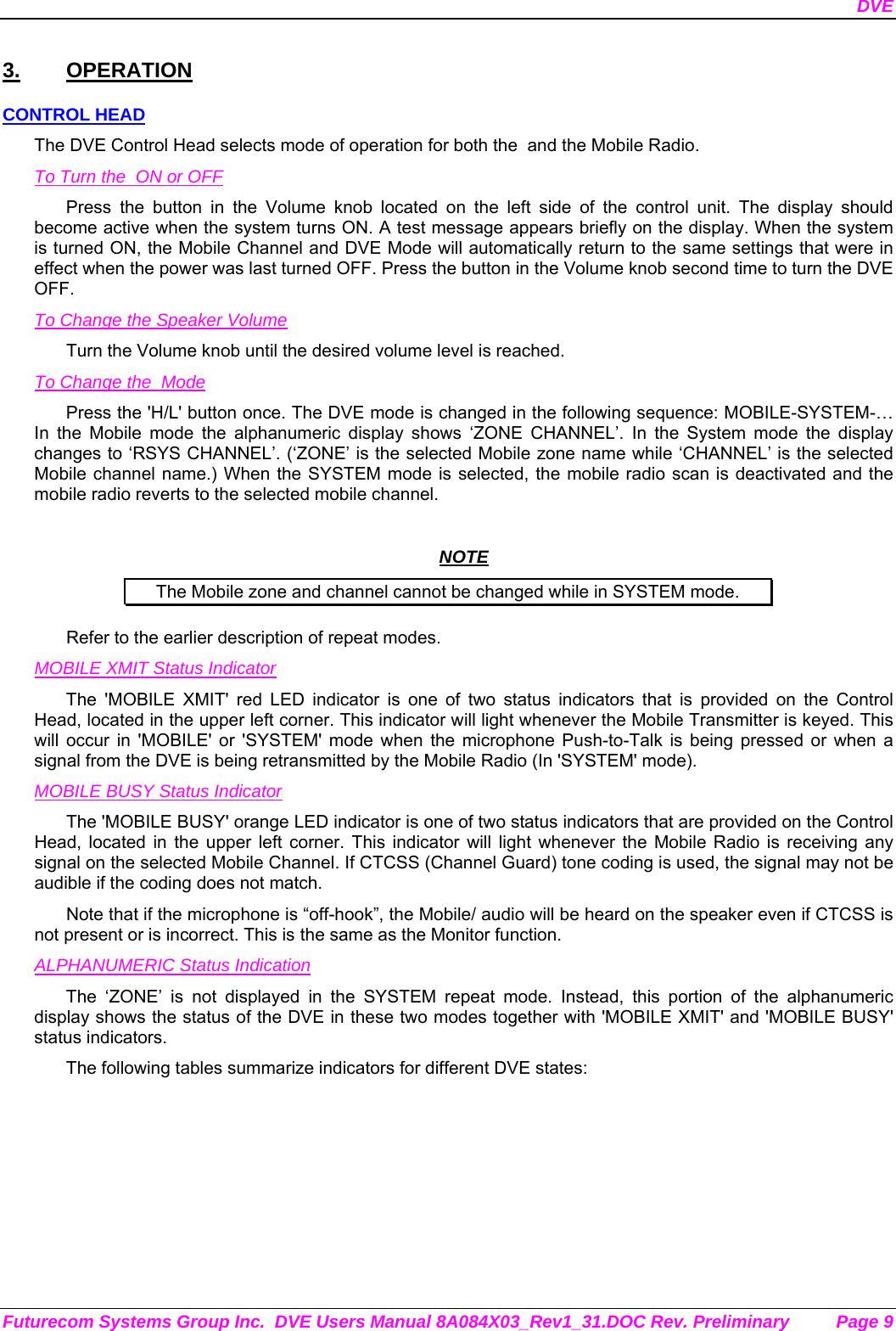 DVE Futurecom Systems Group Inc.  DVE Users Manual 8A084X03_Rev1_31.DOC Rev. Preliminary  Page 9 3. OPERATION CONTROL HEAD The DVE Control Head selects mode of operation for both the  and the Mobile Radio. To Turn the  ON or OFF Press the button in the Volume knob located on the left side of the control unit. The display should become active when the system turns ON. A test message appears briefly on the display. When the system is turned ON, the Mobile Channel and DVE Mode will automatically return to the same settings that were in effect when the power was last turned OFF. Press the button in the Volume knob second time to turn the DVE OFF. To Change the Speaker Volume Turn the Volume knob until the desired volume level is reached.  To Change the  Mode Press the &apos;H/L&apos; button once. The DVE mode is changed in the following sequence: MOBILE-SYSTEM-… In the Mobile mode the alphanumeric display shows ‘ZONE CHANNEL’. In the System mode the display changes to ‘RSYS CHANNEL’. (‘ZONE’ is the selected Mobile zone name while ‘CHANNEL’ is the selected Mobile channel name.) When the SYSTEM mode is selected, the mobile radio scan is deactivated and the mobile radio reverts to the selected mobile channel.   NOTE The Mobile zone and channel cannot be changed while in SYSTEM mode. Refer to the earlier description of repeat modes.  MOBILE XMIT Status Indicator The &apos;MOBILE XMIT&apos; red LED indicator is one of two status indicators that is provided on the Control Head, located in the upper left corner. This indicator will light whenever the Mobile Transmitter is keyed. This will occur in &apos;MOBILE&apos; or &apos;SYSTEM&apos; mode when the microphone Push-to-Talk is being pressed or when a signal from the DVE is being retransmitted by the Mobile Radio (In &apos;SYSTEM&apos; mode). MOBILE BUSY Status Indicator The &apos;MOBILE BUSY&apos; orange LED indicator is one of two status indicators that are provided on the Control Head, located in the upper left corner. This indicator will light whenever the Mobile Radio is receiving any signal on the selected Mobile Channel. If CTCSS (Channel Guard) tone coding is used, the signal may not be audible if the coding does not match. Note that if the microphone is “off-hook”, the Mobile/ audio will be heard on the speaker even if CTCSS is not present or is incorrect. This is the same as the Monitor function. ALPHANUMERIC Status Indication The ‘ZONE’ is not displayed in the SYSTEM repeat mode. Instead, this portion of the alphanumeric display shows the status of the DVE in these two modes together with &apos;MOBILE XMIT&apos; and &apos;MOBILE BUSY&apos; status indicators. The following tables summarize indicators for different DVE states: 