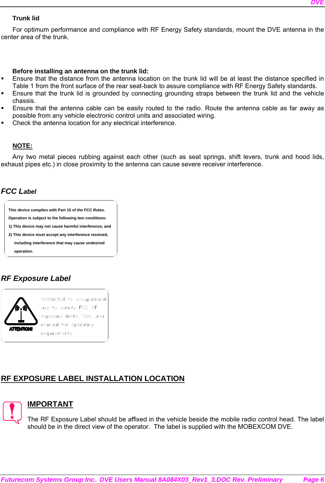 DVE Futurecom Systems Group Inc.  DVE Users Manual 8A084X03_Rev1_3.DOC Rev. Preliminary  Page 6 Trunk lid For optimum performance and compliance with RF Energy Safety standards, mount the DVE antenna in the center area of the trunk.   Before installing an antenna on the trunk lid:   Ensure that the distance from the antenna location on the trunk lid will be at least the distance specified in Table 1 from the front surface of the rear seat-back to assure compliance with RF Energy Safety standards.   Ensure that the trunk lid is grounded by connecting grounding straps between the trunk lid and the vehicle chassis.   Ensure that the antenna cable can be easily routed to the radio. Route the antenna cable as far away as possible from any vehicle electronic control units and associated wiring.   Check the antenna location for any electrical interference.  NOTE: Any two metal pieces rubbing against each other (such as seat springs, shift levers, trunk and hood lids, exhaust pipes etc.) in close proximity to the antenna can cause severe receiver interference.   FCC Label including interference that may cause undesired 2) This device must accept any interference received,1) This device may not cause harmful interference, andOperation is subject to the following two conditions:This device complies with Part 15 of the FCC Rules.operation.    RF Exposure Label     RF EXPOSURE LABEL INSTALLATION LOCATION   IMPORTANT  The RF Exposure Label should be affixed in the vehicle beside the mobile radio control head. The label should be in the direct view of the operator.  The label is supplied with the MOBEXCOM DVE. 