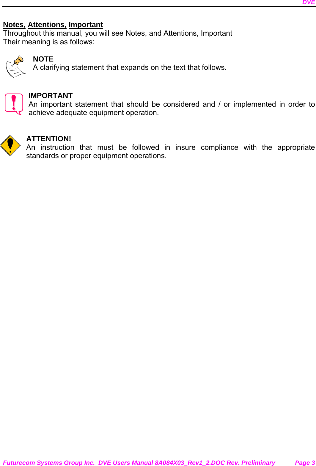 DVE Futurecom Systems Group Inc.  DVE Users Manual 8A084X03_Rev1_2.DOC Rev. Preliminary  Page 3 Notes, Attentions, Important Throughout this manual, you will see Notes, and Attentions, Important Their meaning is as follows:  NOTE A clarifying statement that expands on the text that follows.   IMPORTANT An important statement that should be considered and / or implemented in order to achieve adequate equipment operation.   ATTENTION! An instruction that must be followed in insure compliance with the appropriate standards or proper equipment operations.      
