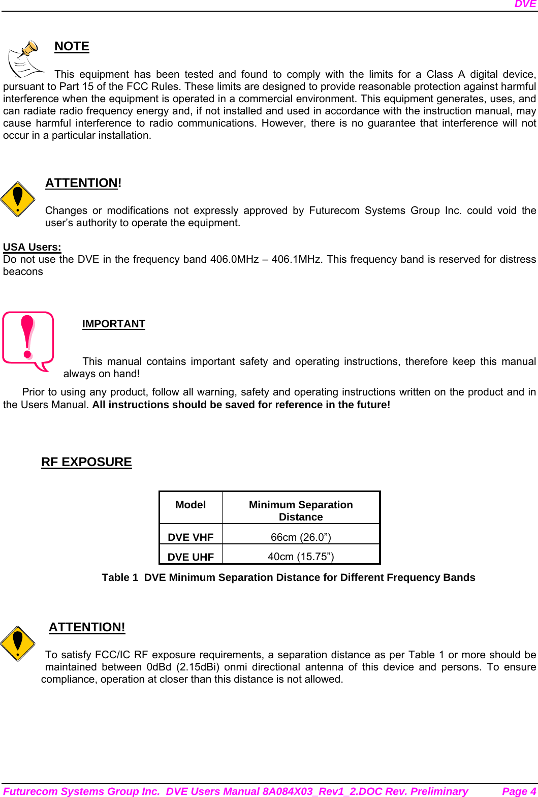 DVE Futurecom Systems Group Inc.  DVE Users Manual 8A084X03_Rev1_2.DOC Rev. Preliminary  Page 4  NOTE  This equipment has been tested and found to comply with the limits for a Class A digital device, pursuant to Part 15 of the FCC Rules. These limits are designed to provide reasonable protection against harmful interference when the equipment is operated in a commercial environment. This equipment generates, uses, and can radiate radio frequency energy and, if not installed and used in accordance with the instruction manual, may cause harmful interference to radio communications. However, there is no guarantee that interference will not occur in a particular installation.   ATTENTION!  Changes or modifications not expressly approved by Futurecom Systems Group Inc. could void the user’s authority to operate the equipment.  USA Users: Do not use the DVE in the frequency band 406.0MHz – 406.1MHz. This frequency band is reserved for distress beacons  IMPORTANT  This manual contains important safety and operating instructions, therefore keep this manual always on hand! Prior to using any product, follow all warning, safety and operating instructions written on the product and in the Users Manual. All instructions should be saved for reference in the future!   RF EXPOSURE  Model Minimum Separation Distance DVE VHF  66cm (26.0”) DVE UHF  40cm (15.75”) Table 1  DVE Minimum Separation Distance for Different Frequency Bands      ATTENTION!  To satisfy FCC/IC RF exposure requirements, a separation distance as per Table 1 or more should be maintained between 0dBd (2.15dBi) onmi directional antenna of this device and persons. To ensure compliance, operation at closer than this distance is not allowed.        