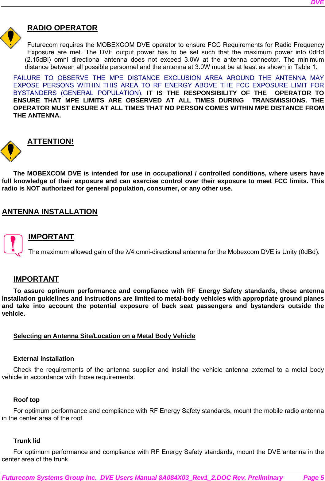 DVE Futurecom Systems Group Inc.  DVE Users Manual 8A084X03_Rev1_2.DOC Rev. Preliminary  Page 5  RADIO OPERATOR  Futurecom requires the MOBEXCOM DVE operator to ensure FCC Requirements for Radio Frequency Exposure are met. The DVE output power has to be set such that the maximum power into 0dBd (2.15dBi) omni directional antenna does not exceed 3.0W at the antenna connector. The minimum distance between all possible personnel and the antenna at 3.0W must be at least as shown in Table 1.  FAILURE TO OBSERVE THE MPE DISTANCE EXCLUSION AREA AROUND THE ANTENNA MAY EXPOSE PERSONS WITHIN THIS AREA TO RF ENERGY ABOVE THE FCC EXPOSURE LIMIT FOR BYSTANDERS (GENERAL POPULATION). IT IS THE RESPONSIBILITY OF THE  OPERATOR TO ENSURE THAT MPE LIMITS ARE OBSERVED AT ALL TIMES DURING  TRANSMISSIONS. THE  OPERATOR MUST ENSURE AT ALL TIMES THAT NO PERSON COMES WITHIN MPE DISTANCE FROM THE ANTENNA.   ATTENTION!  The MOBEXCOM DVE is intended for use in occupational / controlled conditions, where users have full knowledge of their exposure and can exercise control over their exposure to meet FCC limits. This radio is NOT authorized for general population, consumer, or any other use.   ANTENNA INSTALLATION   IMPORTANT  The maximum allowed gain of the λ/4 omni-directional antenna for the Mobexcom DVE is Unity (0dBd).    IMPORTANT To assure optimum performance and compliance with RF Energy Safety standards, these antenna installation guidelines and instructions are limited to metal-body vehicles with appropriate ground planes and take into account the potential exposure of back seat passengers and bystanders outside the vehicle.  Selecting an Antenna Site/Location on a Metal Body Vehicle  External installation Check the requirements of the antenna supplier and install the vehicle antenna external to a metal body vehicle in accordance with those requirements.  Roof top For optimum performance and compliance with RF Energy Safety standards, mount the mobile radio antenna in the center area of the roof.  Trunk lid For optimum performance and compliance with RF Energy Safety standards, mount the DVE antenna in the center area of the trunk. 