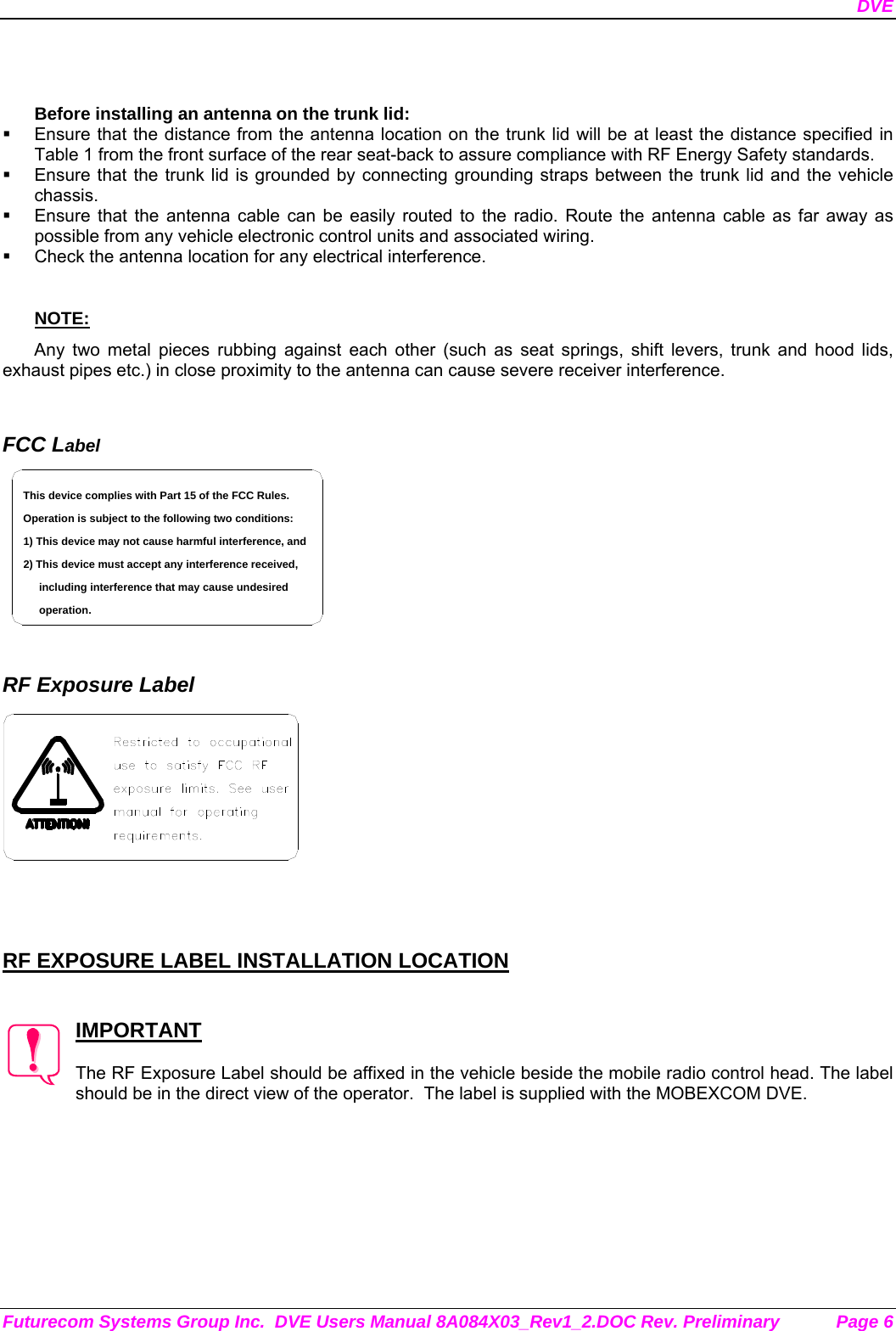 DVE Futurecom Systems Group Inc.  DVE Users Manual 8A084X03_Rev1_2.DOC Rev. Preliminary  Page 6   Before installing an antenna on the trunk lid:   Ensure that the distance from the antenna location on the trunk lid will be at least the distance specified in Table 1 from the front surface of the rear seat-back to assure compliance with RF Energy Safety standards.   Ensure that the trunk lid is grounded by connecting grounding straps between the trunk lid and the vehicle chassis.   Ensure that the antenna cable can be easily routed to the radio. Route the antenna cable as far away as possible from any vehicle electronic control units and associated wiring.   Check the antenna location for any electrical interference.  NOTE: Any two metal pieces rubbing against each other (such as seat springs, shift levers, trunk and hood lids, exhaust pipes etc.) in close proximity to the antenna can cause severe receiver interference.   FCC Label including interference that may cause undesired 2) This device must accept any interference received,1) This device may not cause harmful interference, andOperation is subject to the following two conditions:This device complies with Part 15 of the FCC Rules.operation.    RF Exposure Label     RF EXPOSURE LABEL INSTALLATION LOCATION   IMPORTANT  The RF Exposure Label should be affixed in the vehicle beside the mobile radio control head. The label should be in the direct view of the operator.  The label is supplied with the MOBEXCOM DVE. 