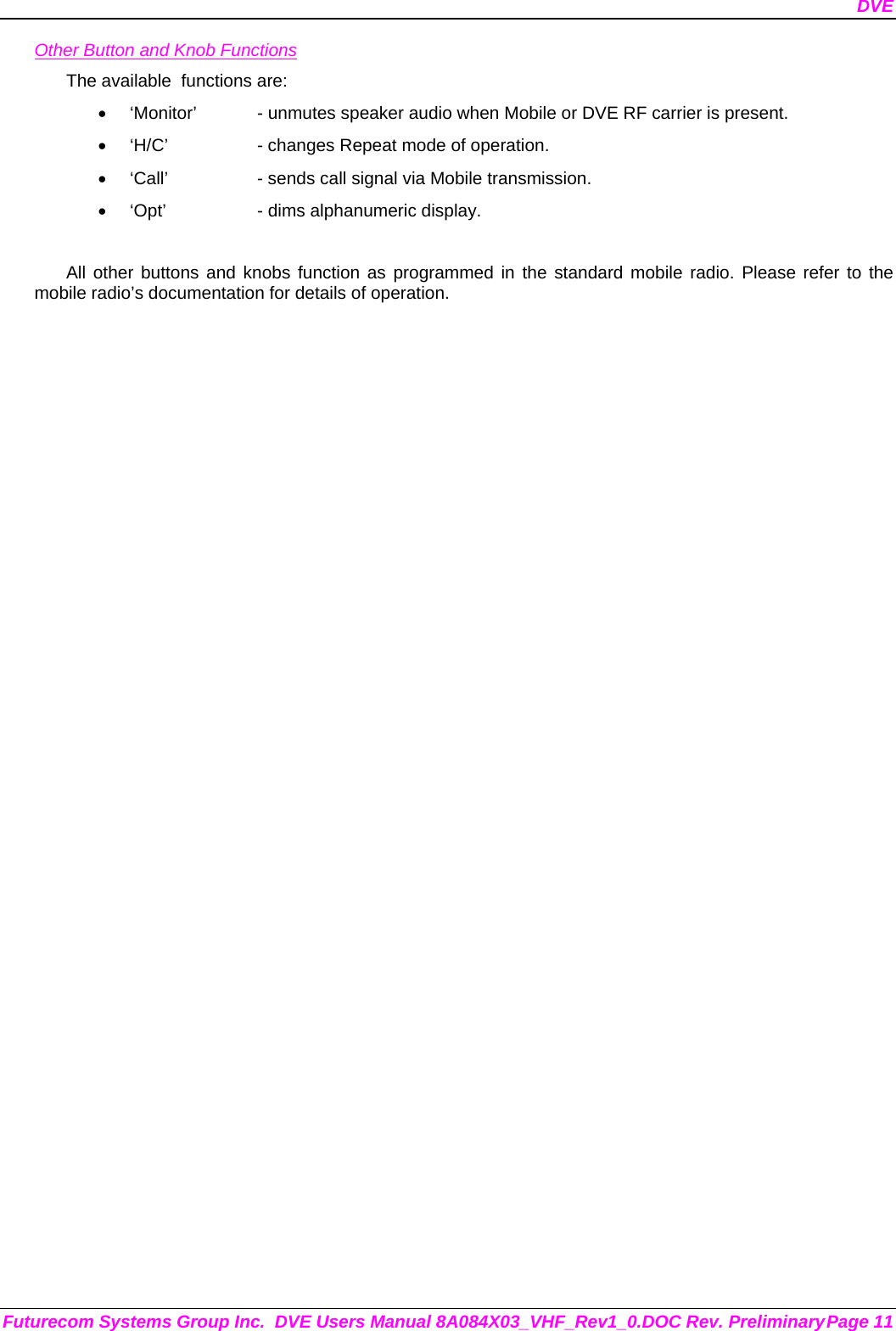 DVE Futurecom Systems Group Inc.  DVE Users Manual 8A084X03_VHF_Rev1_0.DOC Rev. Preliminary Page 11 Other Button and Knob Functions The available  functions are: •  ‘Monitor’  - unmutes speaker audio when Mobile or DVE RF carrier is present. •  ‘H/C’    - changes Repeat mode of operation. •  ‘Call’    - sends call signal via Mobile transmission. •  ‘Opt’    - dims alphanumeric display.  All other buttons and knobs function as programmed in the standard mobile radio. Please refer to the mobile radio’s documentation for details of operation.  