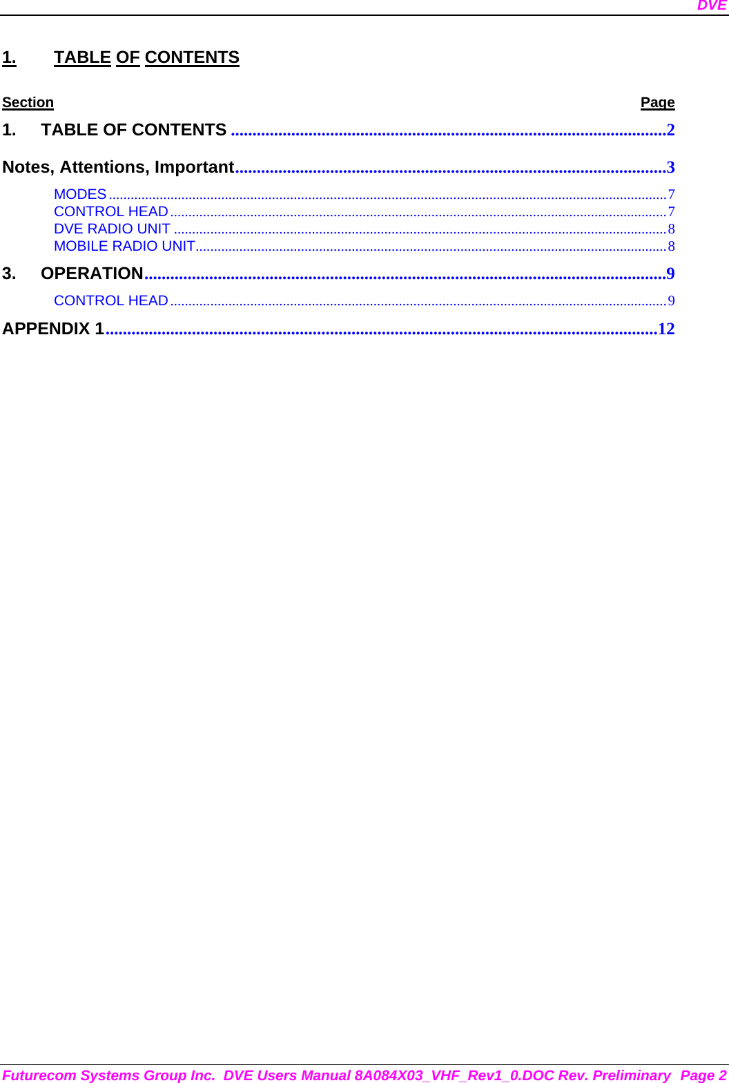 DVE Futurecom Systems Group Inc.  DVE Users Manual 8A084X03_VHF_Rev1_0.DOC Rev. Preliminary  Page 2 1. TABLE OF CONTENTS Section Page 1. TABLE OF CONTENTS .....................................................................................................2 Notes, Attentions, Important....................................................................................................3 MODES..........................................................................................................................................................7 CONTROL HEAD.........................................................................................................................................7 DVE RADIO UNIT ........................................................................................................................................8 MOBILE RADIO UNIT..................................................................................................................................8 3. OPERATION.........................................................................................................................9 CONTROL HEAD.........................................................................................................................................9 APPENDIX 1................................................................................................................................12         