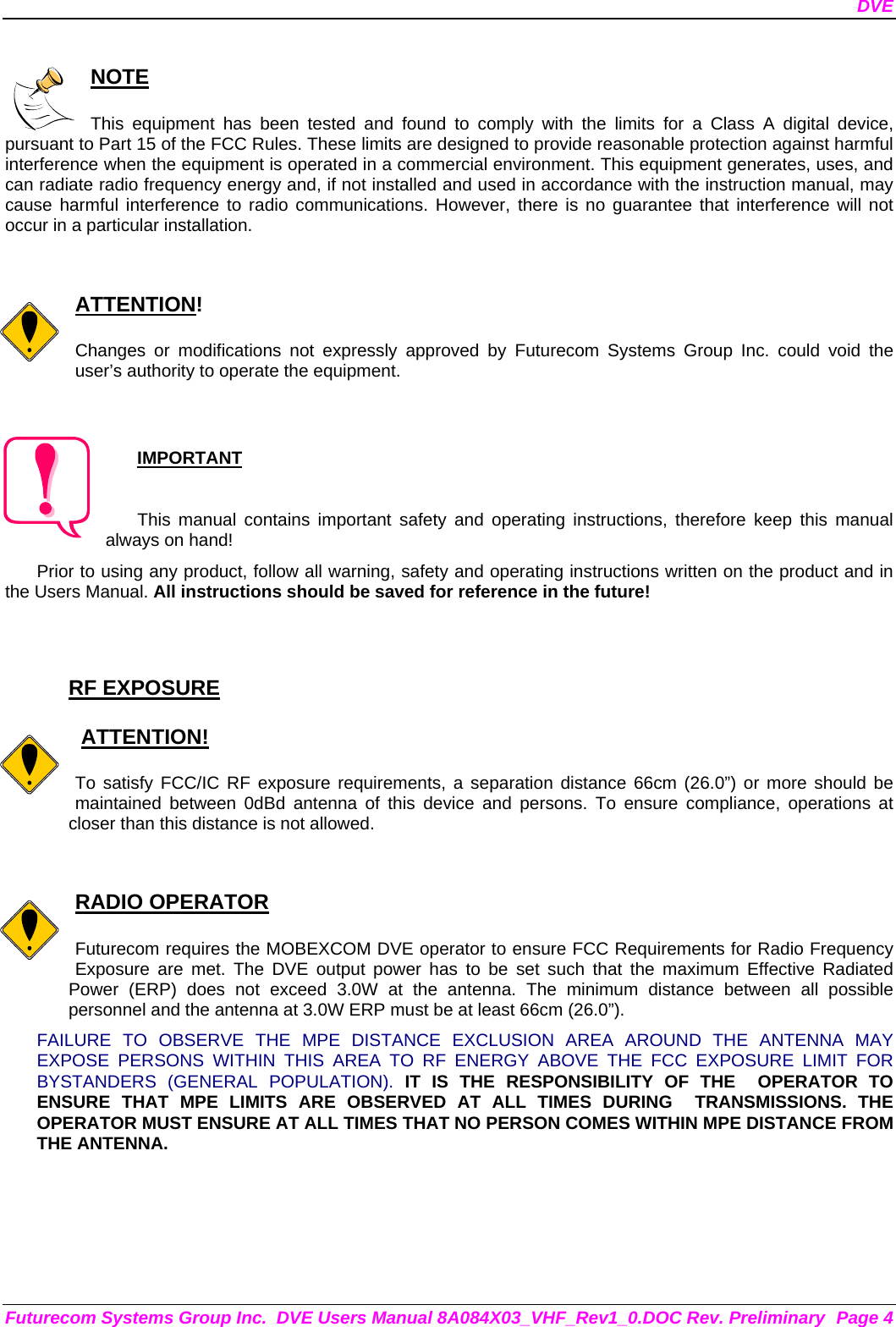 DVE Futurecom Systems Group Inc.  DVE Users Manual 8A084X03_VHF_Rev1_0.DOC Rev. Preliminary  Page 4  NOTE  This equipment has been tested and found to comply with the limits for a Class A digital device, pursuant to Part 15 of the FCC Rules. These limits are designed to provide reasonable protection against harmful interference when the equipment is operated in a commercial environment. This equipment generates, uses, and can radiate radio frequency energy and, if not installed and used in accordance with the instruction manual, may cause harmful interference to radio communications. However, there is no guarantee that interference will not occur in a particular installation.   ATTENTION!  Changes or modifications not expressly approved by Futurecom Systems Group Inc. could void the user’s authority to operate the equipment.  IMPORTANT  This manual contains important safety and operating instructions, therefore keep this manual always on hand! Prior to using any product, follow all warning, safety and operating instructions written on the product and in the Users Manual. All instructions should be saved for reference in the future!   RF EXPOSURE     ATTENTION!  To satisfy FCC/IC RF exposure requirements, a separation distance 66cm (26.0”) or more should be maintained between 0dBd antenna of this device and persons. To ensure compliance, operations at closer than this distance is not allowed.    RADIO OPERATOR  Futurecom requires the MOBEXCOM DVE operator to ensure FCC Requirements for Radio Frequency Exposure are met. The DVE output power has to be set such that the maximum Effective Radiated Power (ERP) does not exceed 3.0W at the antenna. The minimum distance between all possible personnel and the antenna at 3.0W ERP must be at least 66cm (26.0”).  FAILURE TO OBSERVE THE MPE DISTANCE EXCLUSION AREA AROUND THE ANTENNA MAY EXPOSE PERSONS WITHIN THIS AREA TO RF ENERGY ABOVE THE FCC EXPOSURE LIMIT FOR BYSTANDERS (GENERAL POPULATION). IT IS THE RESPONSIBILITY OF THE  OPERATOR TO ENSURE THAT MPE LIMITS ARE OBSERVED AT ALL TIMES DURING  TRANSMISSIONS. THE  OPERATOR MUST ENSURE AT ALL TIMES THAT NO PERSON COMES WITHIN MPE DISTANCE FROM THE ANTENNA.      