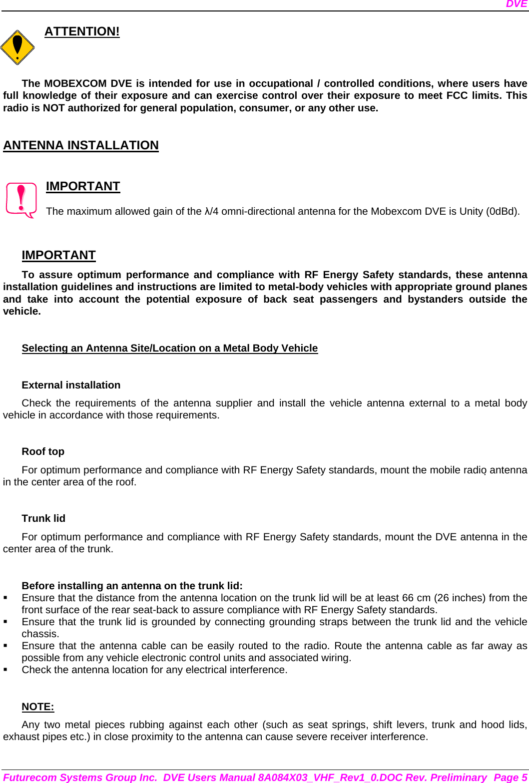 DVE Futurecom Systems Group Inc.  DVE Users Manual 8A084X03_VHF_Rev1_0.DOC Rev. Preliminary  Page 5 ATTENTION!  The MOBEXCOM DVE is intended for use in occupational / controlled conditions, where users have full knowledge of their exposure and can exercise control over their exposure to meet FCC limits. This radio is NOT authorized for general population, consumer, or any other use.   ANTENNA INSTALLATION   IMPORTANT  The maximum allowed gain of the λ/4 omni-directional antenna for the Mobexcom DVE is Unity (0dBd).    IMPORTANT To assure optimum performance and compliance with RF Energy Safety standards, these antenna installation guidelines and instructions are limited to metal-body vehicles with appropriate ground planes and take into account the potential exposure of back seat passengers and bystanders outside the vehicle.  Selecting an Antenna Site/Location on a Metal Body Vehicle  External installation Check the requirements of the antenna supplier and install the vehicle antenna external to a metal body vehicle in accordance with those requirements.  Roof top For optimum performance and compliance with RF Energy Safety standards, mount the mobile radio antenna in the center area of the roof.  Trunk lid For optimum performance and compliance with RF Energy Safety standards, mount the DVE antenna in the center area of the trunk.  Before installing an antenna on the trunk lid:   Ensure that the distance from the antenna location on the trunk lid will be at least 66 cm (26 inches) from the front surface of the rear seat-back to assure compliance with RF Energy Safety standards.   Ensure that the trunk lid is grounded by connecting grounding straps between the trunk lid and the vehicle chassis.   Ensure that the antenna cable can be easily routed to the radio. Route the antenna cable as far away as possible from any vehicle electronic control units and associated wiring.   Check the antenna location for any electrical interference.  NOTE: Any two metal pieces rubbing against each other (such as seat springs, shift levers, trunk and hood lids, exhaust pipes etc.) in close proximity to the antenna can cause severe receiver interference.  