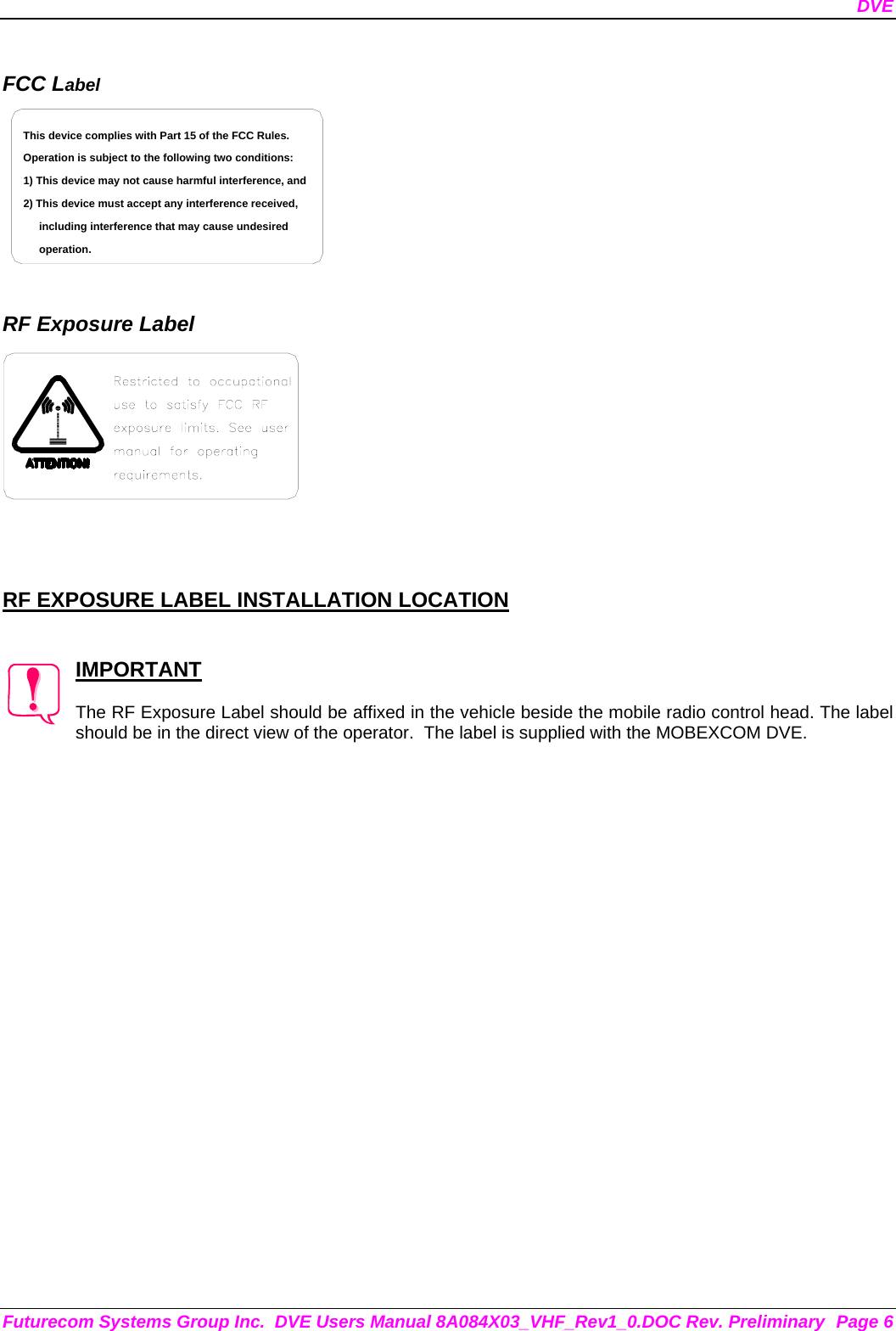 DVE Futurecom Systems Group Inc.  DVE Users Manual 8A084X03_VHF_Rev1_0.DOC Rev. Preliminary  Page 6  FCC Label including interference that may cause undesired 2) This device must accept any interference received,1) This device may not cause harmful interference, andOperation is subject to the following two conditions:This device complies with Part 15 of the FCC Rules.operation.    RF Exposure Label     RF EXPOSURE LABEL INSTALLATION LOCATION   IMPORTANT  The RF Exposure Label should be affixed in the vehicle beside the mobile radio control head. The label should be in the direct view of the operator.  The label is supplied with the MOBEXCOM DVE. 