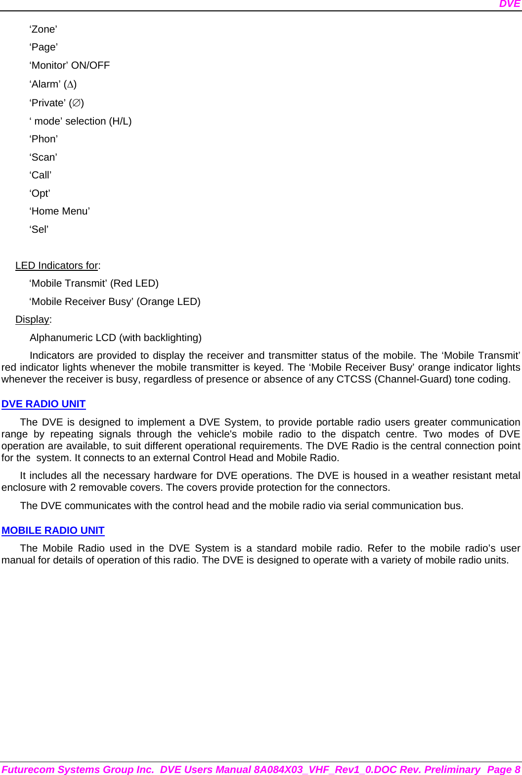 DVE Futurecom Systems Group Inc.  DVE Users Manual 8A084X03_VHF_Rev1_0.DOC Rev. Preliminary  Page 8 ‘Zone’ ‘Page’ ‘Monitor’ ON/OFF ‘Alarm’ (Δ) ‘Private’ (∅) ‘ mode’ selection (H/L) ‘Phon’ ‘Scan’ ‘Call’ ‘Opt’ ‘Home Menu’ ‘Sel’  LED Indicators for: ‘Mobile Transmit’ (Red LED) ‘Mobile Receiver Busy’ (Orange LED) Display: Alphanumeric LCD (with backlighting) Indicators are provided to display the receiver and transmitter status of the mobile. The ‘Mobile Transmit’ red indicator lights whenever the mobile transmitter is keyed. The ‘Mobile Receiver Busy’ orange indicator lights whenever the receiver is busy, regardless of presence or absence of any CTCSS (Channel-Guard) tone coding.  DVE RADIO UNIT The DVE is designed to implement a DVE System, to provide portable radio users greater communication range by repeating signals through the vehicle&apos;s mobile radio to the dispatch centre. Two modes of DVE operation are available, to suit different operational requirements. The DVE Radio is the central connection point for the  system. It connects to an external Control Head and Mobile Radio.  It includes all the necessary hardware for DVE operations. The DVE is housed in a weather resistant metal enclosure with 2 removable covers. The covers provide protection for the connectors.  The DVE communicates with the control head and the mobile radio via serial communication bus.   MOBILE RADIO UNIT The Mobile Radio used in the DVE System is a standard mobile radio. Refer to the mobile radio’s user manual for details of operation of this radio. The DVE is designed to operate with a variety of mobile radio units. 