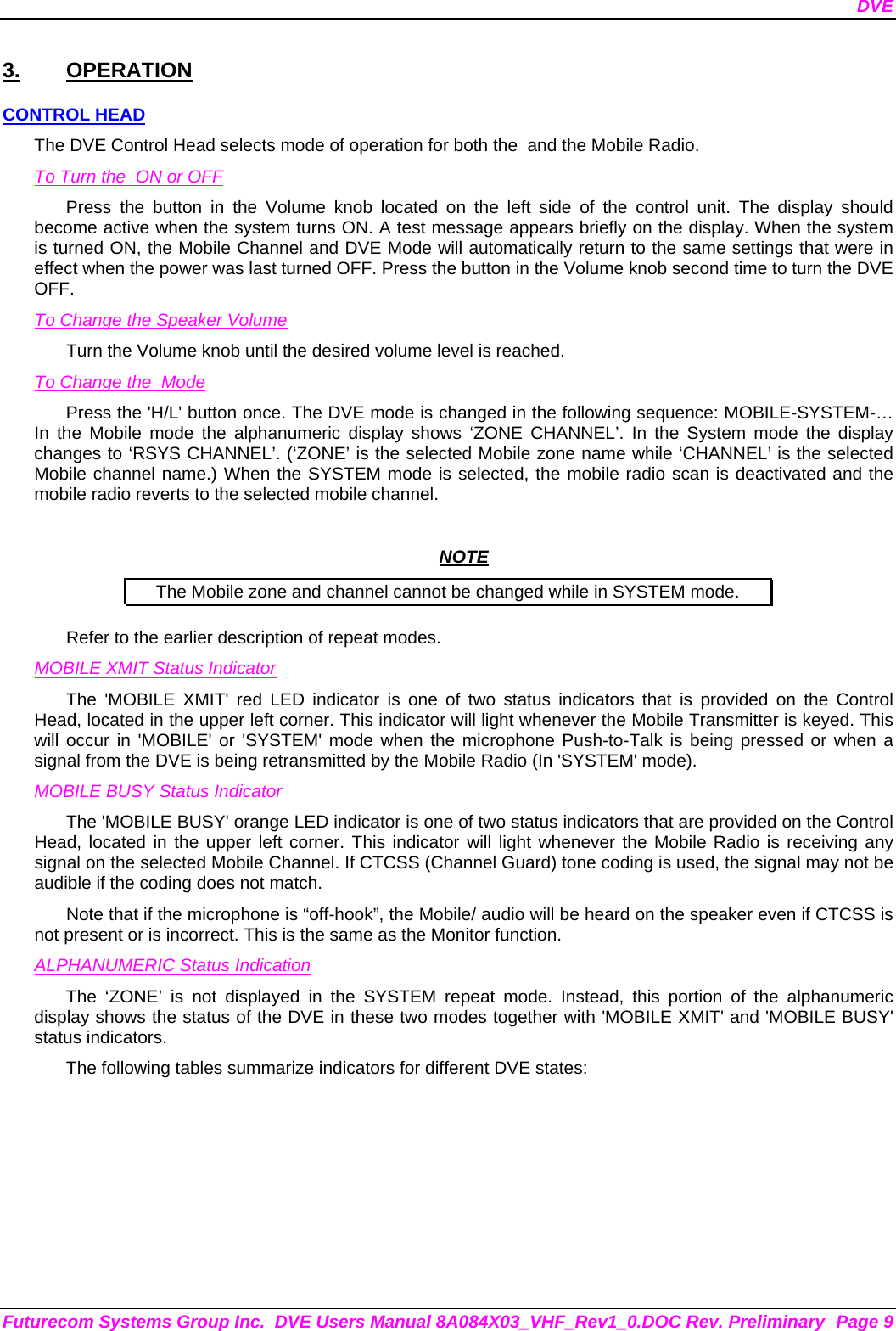 DVE Futurecom Systems Group Inc.  DVE Users Manual 8A084X03_VHF_Rev1_0.DOC Rev. Preliminary  Page 9 3. OPERATION CONTROL HEAD The DVE Control Head selects mode of operation for both the  and the Mobile Radio. To Turn the  ON or OFF Press the button in the Volume knob located on the left side of the control unit. The display should become active when the system turns ON. A test message appears briefly on the display. When the system is turned ON, the Mobile Channel and DVE Mode will automatically return to the same settings that were in effect when the power was last turned OFF. Press the button in the Volume knob second time to turn the DVE OFF. To Change the Speaker Volume Turn the Volume knob until the desired volume level is reached.  To Change the  Mode Press the &apos;H/L&apos; button once. The DVE mode is changed in the following sequence: MOBILE-SYSTEM-… In the Mobile mode the alphanumeric display shows ‘ZONE CHANNEL’. In the System mode the display changes to ‘RSYS CHANNEL’. (‘ZONE’ is the selected Mobile zone name while ‘CHANNEL’ is the selected Mobile channel name.) When the SYSTEM mode is selected, the mobile radio scan is deactivated and the mobile radio reverts to the selected mobile channel.   NOTE The Mobile zone and channel cannot be changed while in SYSTEM mode. Refer to the earlier description of repeat modes.  MOBILE XMIT Status Indicator The &apos;MOBILE XMIT&apos; red LED indicator is one of two status indicators that is provided on the Control Head, located in the upper left corner. This indicator will light whenever the Mobile Transmitter is keyed. This will occur in &apos;MOBILE&apos; or &apos;SYSTEM&apos; mode when the microphone Push-to-Talk is being pressed or when a signal from the DVE is being retransmitted by the Mobile Radio (In &apos;SYSTEM&apos; mode). MOBILE BUSY Status Indicator The &apos;MOBILE BUSY&apos; orange LED indicator is one of two status indicators that are provided on the Control Head, located in the upper left corner. This indicator will light whenever the Mobile Radio is receiving any signal on the selected Mobile Channel. If CTCSS (Channel Guard) tone coding is used, the signal may not be audible if the coding does not match. Note that if the microphone is “off-hook”, the Mobile/ audio will be heard on the speaker even if CTCSS is not present or is incorrect. This is the same as the Monitor function. ALPHANUMERIC Status Indication The ‘ZONE’ is not displayed in the SYSTEM repeat mode. Instead, this portion of the alphanumeric display shows the status of the DVE in these two modes together with &apos;MOBILE XMIT&apos; and &apos;MOBILE BUSY&apos; status indicators. The following tables summarize indicators for different DVE states: 