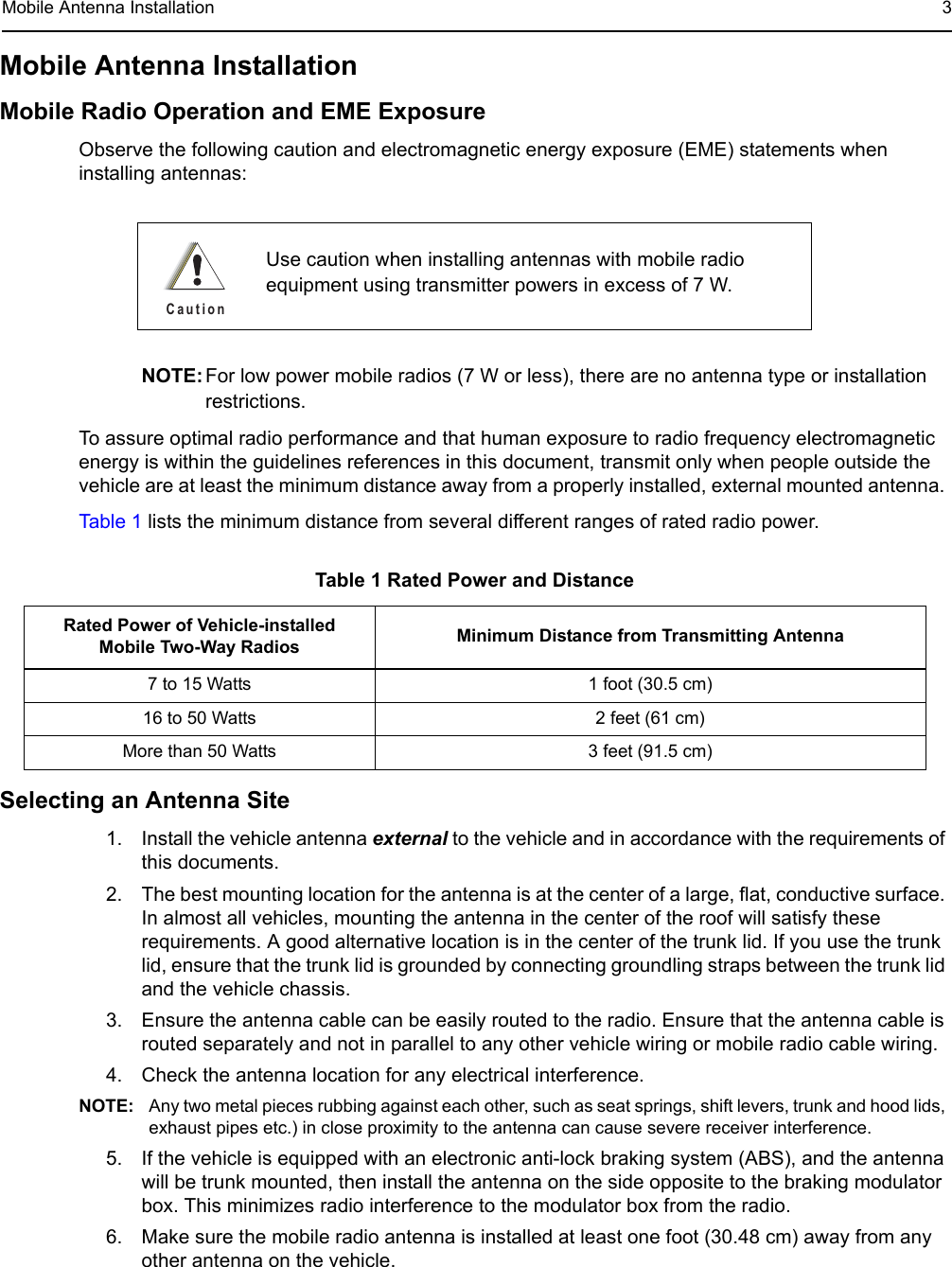 Mobile Antenna Installation 3Mobile Antenna Installation Mobile Radio Operation and EME ExposureObserve the following caution and electromagnetic energy exposure (EME) statements when installing antennas: NOTE: For low power mobile radios (7 W or less), there are no antenna type or installation restrictions.To assure optimal radio performance and that human exposure to radio frequency electromagnetic energy is within the guidelines references in this document, transmit only when people outside the vehicle are at least the minimum distance away from a properly installed, external mounted antenna. Table 1 lists the minimum distance from several different ranges of rated radio power.Selecting an Antenna Site1. Install the vehicle antenna external to the vehicle and in accordance with the requirements of this documents.2. The best mounting location for the antenna is at the center of a large, flat, conductive surface. In almost all vehicles, mounting the antenna in the center of the roof will satisfy these requirements. A good alternative location is in the center of the trunk lid. If you use the trunk lid, ensure that the trunk lid is grounded by connecting groundling straps between the trunk lid and the vehicle chassis.3. Ensure the antenna cable can be easily routed to the radio. Ensure that the antenna cable is routed separately and not in parallel to any other vehicle wiring or mobile radio cable wiring.4. Check the antenna location for any electrical interference.NOTE: Any two metal pieces rubbing against each other, such as seat springs, shift levers, trunk and hood lids, exhaust pipes etc.) in close proximity to the antenna can cause severe receiver interference.5. If the vehicle is equipped with an electronic anti-lock braking system (ABS), and the antenna will be trunk mounted, then install the antenna on the side opposite to the braking modulator box. This minimizes radio interference to the modulator box from the radio.6. Make sure the mobile radio antenna is installed at least one foot (30.48 cm) away from any other antenna on the vehicle.Use caution when installing antennas with mobile radio equipment using transmitter powers in excess of 7 W.Table 1 Rated Power and DistanceRated Power of Vehicle-installed Mobile Two-Way Radios Minimum Distance from Transmitting Antenna7 to 15 Watts 1 foot (30.5 cm)16 to 50 Watts 2 feet (61 cm)More than 50 Watts 3 feet (91.5 cm)C a u t i o n