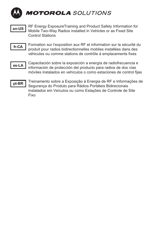 en-USes-LAfr-CApt-BRRF Energy ExposureTraining and Product Safety Information for Mobile Two-Way Radios installed in Vehicles or as Fixed Site Control StationsFormation sur l’exposition aux RF et information sur la sécurité du produit pour radios bidirectionnelles mobiles installées dans des véhicules ou comme stations de contrôle à emplacements fixesCapacitación sobre la exposición a energía de radiofrecuencia e información de protección del producto para radios de dos vías móviles instalados en vehículos o como estaciones de control fijasTreinamento sobre a Exposição à Energia de RF e Informações de Segurança do Produto para Rádios Portáteis Bidirecionais Instalados em Veículos ou como Estações de Controle de Site Fixo
