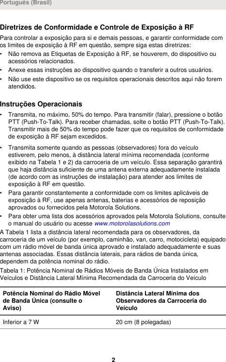 Diretrizes de Conformidade e Controle de Exposição à RFPara controlar a exposição para si e demais pessoas, e garantir conformidade comos limites de exposição à RF em questão, sempre siga estas diretrizes:• Não remova as Etiquetas de Exposição à RF, se houverem, do dispositivo ouacessórios relacionados.• Anexe essas instruções ao dispositivo quando o transferir a outros usuários.• Não use este dispositivo se os requisitos operacionais descritos aqui não forematendidos.Instruções Operacionais• Transmita, no máximo, 50% do tempo. Para transmitir (falar), pressione o botãoPTT (Push-To-Talk). Para receber chamadas, solte o botão PTT (Push-To-Talk).Transmitir mais de 50% do tempo pode fazer que os requisitos de conformidadede exposição à RF sejam excedidos.• Transmita somente quando as pessoas (observadores) fora do veículoestiverem, pelo menos, à distância lateral mínima recomendada (conformeexibido na Tabela 1 e 2) da carroceria de um veículo. Essa separação garantiráque haja distância suficiente de uma antena externa adequadamente instalada(de acordo com as instruções de instalação) para atender aos limites deexposição à RF em questão.• Para garantir constantemente a conformidade com os limites aplicáveis deexposição à RF, use apenas antenas, baterias e acessórios de reposiçãoaprovados ou fornecidos pela Motorola Solutions.• Para obter uma lista dos acessórios aprovados pela Motorola Solutions, consulteo manual do usuário ou acesse www.motorolasolutions.comA Tabela 1 lista a distância lateral recomendada para os observadores, dacarroceria de um veículo (por exemplo, caminhão, van, carro, motocicleta) equipadocom um rádio móvel de banda única aprovado e instalado adequadamente e suasantenas associadas. Essas distância laterais, para rádios de banda única,dependem da potência nominal do rádio.Tabela 1: Potência Nominal de Rádios Móveis de Banda Única Instalados emVeículos e Distância Lateral Mínima Recomendada da Carroceria do VeículoPotência Nominal do Rádio Móvelde Banda Única (consulte oAviso)Distância Lateral Mínima dosObservadores da Carroceria doVeículoInferior a 7 W 20 cm (8 polegadas)Português (Brasil)2 